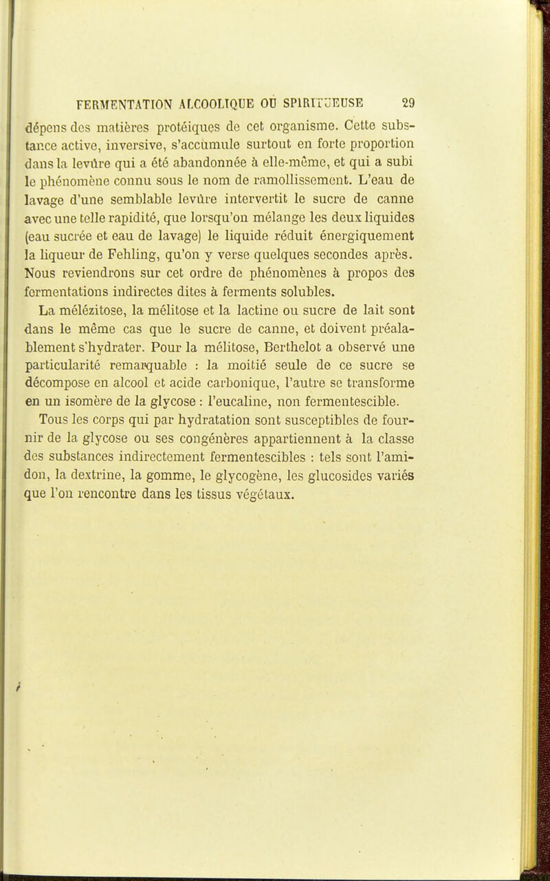 dépens dos matières protéiques de cet organisme. Cotte subs- tance active, inversive, s'accumule surtout en forte proportion dans la levûre qui a été abandonnée à elle-même, et qui a subi le phénomène connu sous le nom de ramollissement. L'eau de lavage d'une semblable levûre intervertit le sucre de canne avec une toile rapidité, que lorsqu'on mélange les deux liquides (eau sucrée et eau de lavage) le liquide réduit énergiquement la liqueur de Fehling, qu'on y verse quelques secondes après. Nous reviendrons sur cet ordre de phénomènes à propos des fermentations indirectes dites à ferments solubles. La mélézitose, la mélitose et la lactine ou sucre de lait sont dans le même cas que le sucre de canne, et doivent préala- blement s'hydrater. Pour la mélitose, Berthelot a observé une particularité remarquable : la moitié seule de ce sucre se décompose en alcool et acide carbonique, l'autre se transforme en un isomère de la glycose : l'eucaline, non fermentescible. Tous les corps qui par hydratation sont susceptibles de four- nir de la glycose ou ses congénères appartiennent à la classe des substances indirectement fermentescibles : tels sont l'ami- don, la dextrine, la gomme, le glycogène, les glucosides variés que l'on rencontre dans les tissus végétaux.