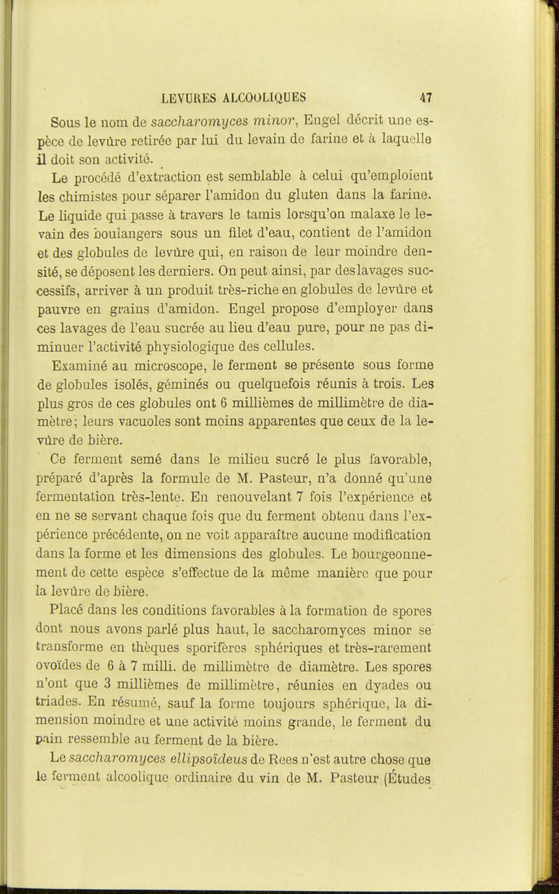 Sous le nom de saccharomyces minor, Engel décrit une es- pèce de levùre retirée par lui du levain de farine et à laquelle il doit son activité. Le procédé d'extraction est semblable à celui qu'emploient les chimistes pour séparer l'amidon du gluten dans la farine. Le liquide qui passe à travers le tamis lorsqu'on malaxe le le- vain des boulangers sous un filet d'eau, contient de l'amidon et des globules de levure qui, en raison de leur moindre den- sité, se déposent les derniers. On peut ainsi, par deslavages suc- cessifs, arriver à un produit très-riche en globules de levure et pauvre en grains d'amidon. Engel propose d'employer dans ces lavages de l'eau sucrée au lieu d'eau pure, pour ne pas di- minuer l'activité physiologique des cellules. Examiné au microscope, le ferment se présente sous forme de globules isolés, géminés ou quelquefois réunis à trois. Les plus gros de ces globules ont 6 millièmes de millimètre de dia- mètre; leurs vacuoles sont moins apparentes que ceux de la le- vure de bière. Ce ferment semé dans le milieu sucré le plus favorable, préparé d'après la formule de M. Pasteur, n'a donné qu'une fermentation très-lente. En renouvelant 7 fois l'expérience et en ne se servant chaque fois que du ferment obtenu dans l'ex- périence précédente, on ne voit apparaître aucune modification dans la forme et les dimensions des globules. Le bourgeonne- ment de cette espèce s'effectue de la môme manière que pour la levure de bière. Placé dans les conditions favorables à la formation de spores dont nous avons parlé plus haut, le saccharomyces miaor se transforme en thèques sporifèros sphériques et très-rarement ovoïdes de 6 à 7 milli. de millimètre de diamètre. Les spores n'ont que 3 millièmes de millimètre, réunies en dyades ou triades. En résumé, sauf la forme toujours sphérique, la di- mension moindre et une activité moins grande, le ferment du pain ressemble au ferment de la bière. Le saccharomyces ellipsoïdeus de Rees n'est autre chose que le ferment alcoolique ordinaire du vin de M. Pasteur (Études