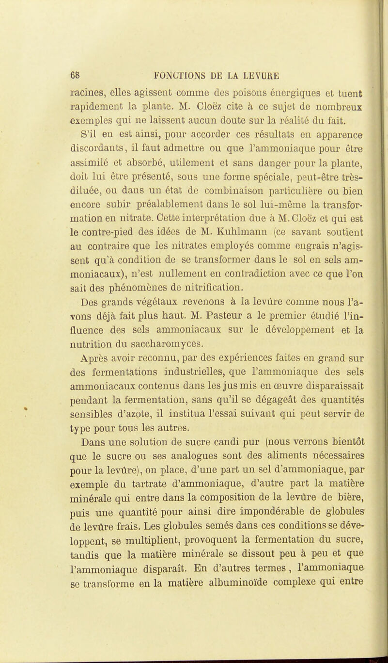 racines, elles agissent comme des poisons énergiques et tuent rapidement la plante. M. Cloez cite à ce sujet de nombreux exemples qui ne laissent aucun doute sur la réalité du fait. S'il en est ainsi, pour accorder ces résultats en apparence discordants, il faut admettre ou que l'ammoniaque pom* être assimilé et absorbé, utilement et sans danger pour la plante, doit lui être présenté, sous une forme spéciale, peut-être très- diluée, ou dans un état de combinaison particulière ou bien encore subir préalablement dans le sol lui-même la transfor- mation en nitrate. Cette interprétation due à M. Cloëz et qui est le contre-pied des idées de M. Kuhlmann (ce savant soutient au contraire que les nitrates employés comme engrais n'agis- sent qu'à condition de se transformer dans le sol en sels am- moniacaux), n'est nullement en contradiction avec ce que l'on sait des phénomènes de nitrification. Des grands végétaux revenons à la levure comme nous l'a- vons déjà fait plus haut. M. Pasteur a le premier étudié l'in- fluence des sels ammoniacaux sur le développement et la nutrition du saccharomyces. Après avoir reconnu, par des expériences faites en grand sur des fermentations industrielles, que l'ammoniaque des sels ammoniacaux contenus dans les jus mis en œuvi-e disparaissait pendant la fermentation, sans qu'il se dégageât des quantités sensibles d'azote, il institua l'essai suivant qui peut servir de type pour tous les autres. Dans une solution de sucre candi pur (nous verrons bientôt que le sucre ou ses analogues sont des aliments nécessaires pour la levùre), on place, d'une part un sel d'ammoniaque, par exemple du tartrate d'ammoniaque, d'autre part la matière minérale qui entre dans la composition de la levure de bière, puis une quantité pour ainsi dire impondérable de globules de levùre frais. Les globules semés dans ces conditions se déve- loppent, se multiplient, provoquent la fermentation du sucre, tandis que la matière minérale se dissout peu à peu et que l'ammoniaque disparaît. En d'autres termes, l'ammoniaque se transforme en la matière albuminoïde complexe qui entre