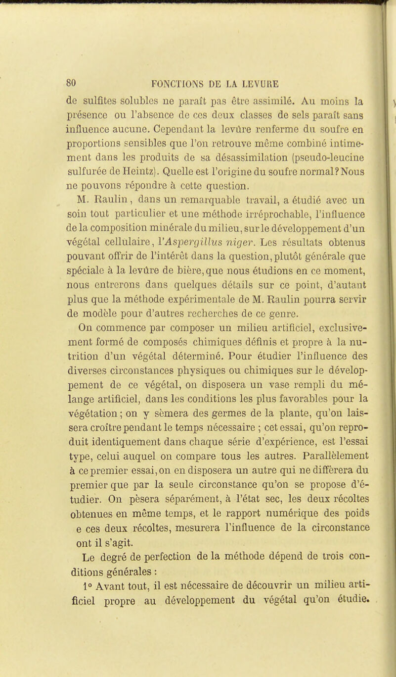 de sulfites solublcs ne paraît pas être assimilé. Au moins la présence ou l'absence de ces deux classes de sels paraît sans influence aucune. Cependant la levùre renferme du soufre en proportions sensibles que l'on retrouve môme combiné intime- ment dans les produits de sa désassimilation (pseudo-leucine sulfurée de Heintz). Quelle est l'origine du soufre normal?Nous ne pouvons répondre à cette question. M. Raulin, dans un remarquable travail, a étudié avec un soin tout particulier et une méthode irréprochable, l'influence de la composition minérale du milieu, sur le développement d'un végétal cellulaire, l'Aspergillus niger. Les résultats obtenus pouvant offrir de l'intérêt dans la question, plutôt générale que spéciale à la levùre de bière, que nous étudions en ce moment, nous entrerons dans quelques détails sur ce point, d'autant plus que la méthode expérimentale de M. Raulin pourra servir de modèle pour d'autres recherches de ce genre. On commence par composer un milieu artificiel, exclusive- ment formé de composés chimiques définis et propre à la nu- trition d'un végétal déterminé. Pour étudier l'influence des diverses circonstances physiques ou chimiques sur le dévelop- pement de ce végétal, on disposera un vase rempli du mé- lange artificiel, dans les conditions les plus favorables pour la végétation ; on y sèmera des germes de la plante, qu'on lais- sera croître pendant le temps nécessaire ; cet essai, qu'on repro- duit identiquement dans chaque série d'expérience, est l'essai type, celui auquel on compare tous les autres. Parallèlement à ce premier essai, on en disposera un autre qui ne différera du premier que par la seule circonstance qu'on se propose d'é- tudier. On pèsera séparément, à l'état sec, les deux récoltes obtenues en môme temps, et le rapport numérique des poids e ces deux récoltes, mesurera l'influence de la circonstance ont il s'agit. Le degré de perfection de la méthode dépend de trois con- ditions générales : 1» Avant tout, il est nécessaire de découvrir un milieu arti- ficiel propre au développement du végétal qu'on étudie.