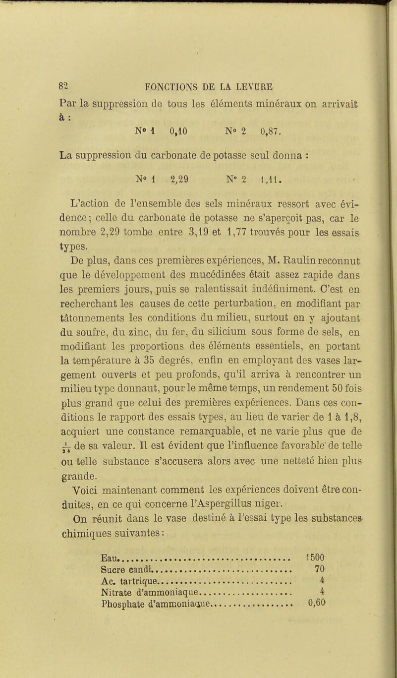 Par la suppression de tous les éléments minéraux on arrivait à: N» 1 0,10 N 2 0,87. La suppression du carbonate de potasse seul donna : N» 1 2,29 N 2 1,11. L'action de l'ensemble des sels minéraux ressort avec évi- dence ; celle du carbonate de potasse ne s'aperçoit pas, car le nombre 2,29 tombe entre 3,19 et 1,77 trouvés pour les essais types. De plus, dans ces premières expériences, M. Raulin reconnut que le développement des mucédinées était assez rapide dans les premiers jours, puis se ralentissait indéfiniment. C'est en recherchant les causes de cette perturbation, en modifiant par tâtonnements les conditions du milieu, surtout en y ajoutant du soufre, du zinc, du fer, du silicium sous forme de sels, en modifiant les proportions des éléments essentiels, en portant la température à 35 degrés, enfin en employant des vases lar- gement ouverts et peu profonds, qu'il arriva à rencontrer un milieu type donnant, pour le même temps, un rendement 50 fois plus grand que celui des premières expériences. Dans ces con- ditions le rapport des essais types, au lieu de varier de 1 à 1,8, acquiert une constance remarquable, et ne varie plus que de ^ de sa valeur. Il est évident que l'influence favorable' de telle ou telle substance s'accusera alors avec une netteté bien plus grande. Voici maintenant comment les expériences doivent être con- duites, en ce qui concerne l'Aspergillus niger. On réunit dans le vase destiné à l'essai type les substance* chimiques suivantes : Eau 1500 Sucre candi 70 Ac. tat trique 4 Nitrate d'ammoniaque 4 Phosphate d'ammoniaque , 0,60
