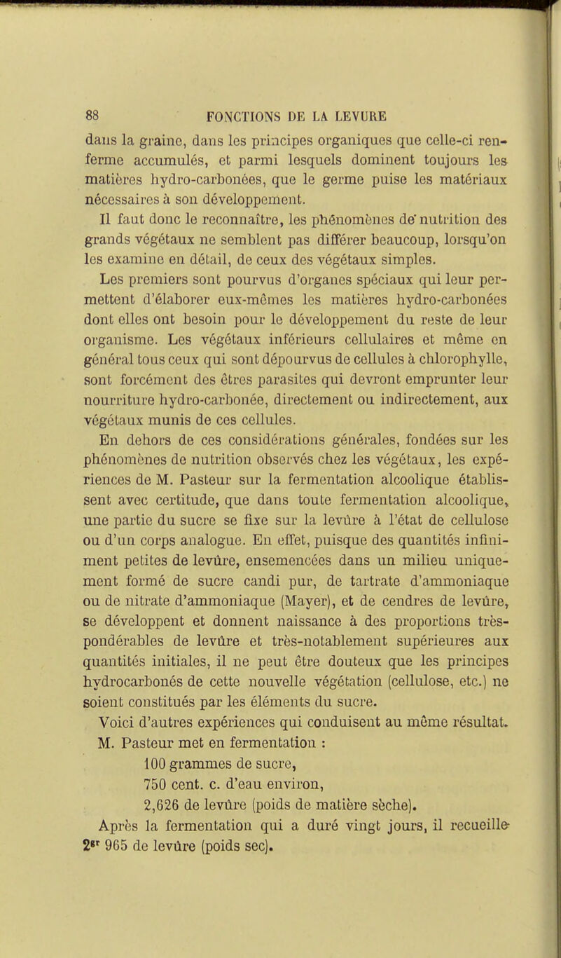 dans la graine, dans les principes organiques que celle-ci ren- ferme accumulés, et parmi lesquels dominent toujours les matières hydro-carbonées, que le germe puise les matériaux nécessaires à son développement. Il faut donc le reconnaître, les phénomènes de'nutrition des grands végétaux ne semblent pas différer beaucoup, lorsqu'on les examine en détail, de ceux des végétaux simples. Les premiers sont pourvus d'organes spéciaux qui leur per- mettent d'élaborer eux-mômes les matières hydro-carbonées dont elles ont besoin pour le développement du reste de leur organisme. Les végétaux inférieurs cellulaires et même en général tous ceux qui sont dépourvus de cellules à chlorophylle, sont forcément des êtres parasites qui devront emprunter leur nourriture hydro-carbonée, directement ou indirectement, aux végétaux munis de ces cellules. En dehors de ces considérations générales, fondées sur les phénomènes de nutrition observés chez les végétaux, les expé- riences de M. Pasteur sur la fermentation alcoolique établis- sent avec certitude, que dans toute fermentation alcoolique, une partie du sucre se fixe sur la levure à l'état de cellulose ou d'un corps analogue. En effet, puisque des quantités infini- ment petites de levùre, ensemencées dans un milieu unique- ment formé de sucre candi pur, de tartrate d'ammoniaque ou de nitrate d'ammoniaque (Mayer), et de cendres de levure, se développent et donnent naissance à des proportions très- pondérables de levure et très-notablement supérieures aux quantités initiales, il ne peut être douteux que les principes hydrocarbonés de cette nouvelle végétation (cellulose, etc.) ne soient constitués par les éléments du sucre. Voici d'autres expériences qui conduisent au môme résultat. M. Pasteur met en fermentation : 100 grammes de sucre, 750 cent. c. d'eau environ, 2,626 de levure (poids de matière sèche). Après la fermentation qui a duré vingt jours, il recueille- 2«' 965 de levùre (poids sec).