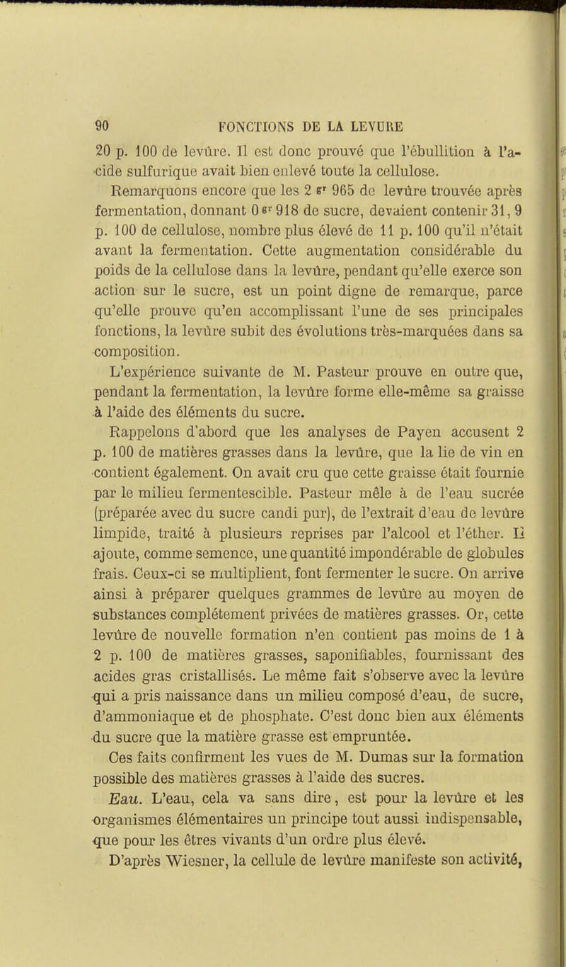 20 p. 100 de levure. Il est donc prouvé que l'ébullition à l'a- cide sulfarique avait bien enlevé toute la cellulose. Remarquons encore que les 2 965 de levùre trouvée après fermentation, donnant Qe'' 918 de sucre, devaient contenir 31, 9 p. 100 de cellulose, nombre plus élevé de 11 p. 100 qu'il n'était avant la fermentation. Cette augmentation considérable du poids de la cellulose dans la levùre, pendant qu'elle exerce son action sur le sucre, est un point digne de remarque, parce qu'elle prouve qu'en accomplissant l'une de ses principales fonctions, la levure subit des évolutions très-marquées dans sa composition. L'expérience suivante de M. Pasteur prouve en outre que, pendant la fermentation, la levùre forme elle-même sa graisse ■à l'aide des éléments du sucre. Rappelons d'abord que les analyses de Payen accusent 2 p. 100 de matières grasses dans la levùre, que la lie de vin en contient également. On avait cru que cette graisse était fournie par le milieu fermentescible. Pasteur mêle à de l'eau sucrée (préparée avec du sucre candi pur), de l'extrait d'eau de levùre limpide, traité à plusieurs reprises par l'alcool et l'éther. Il ajoute, comme semence, une quantité impondérable de globules frais. Ceux-ci se multiplient, font fermenter le sucre. On arrive ainsi à préparer quelques grammes de levùre au moyen de substances complètement privées de matières grasses. Or, cette levùre de nouvelle formation n'en contient pas moins de 1 à 2 p. 100 de matières grasses, saponifiables, foui*nissant des acides gras cristallisés. Le même fait s'observe avec la levùre qui a pris naissance dans un milieu composé d'eau, de sucre, d'ammoniaque et de phosphate. C'est donc bien aux éléments ■du sucre que la matière grasse est empruntée. Ces faits confirment les vues de M. Dumas sur la formation possible des matières grasses à l'aide des sucres. Eau. L'eau, cela va sans dire, est pour la levùre et les organismes élémentaires un principe tout aussi indispensable, que pour les êtres vivants d'un ordre plus élevé. D'après Wiesner, la cellule de levùre manifeste son activité,