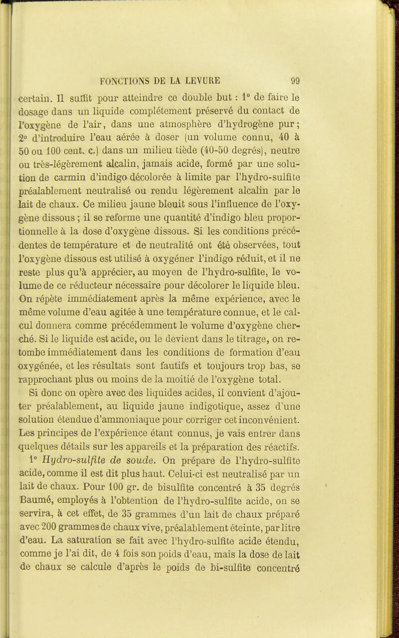 certain. Il suiTit pour atteindre ce double but : 1° de faire le dosage dans lui liquide complètement préservé du contact de l'oxygène de l'air, dans une atmosphère d'hydrogène pur; 2° d'introduire l'eau aérée à doser (un volume connu, 40 à 50 ou 100 cent, c) dans un milieu tiède (40-50 degrés), neutre ou très-légèrement alcalin, jamais acide, formé par une solu- tion de carmin d'indigo décolorée à limite par l'hydro-sulflte préalablement neutralisé ou rendu légèrement alcalin par le lait de chaux. Ce milieu jaune bleuit sous l'influence de l'oxy- gène dissous ; il se reforme une quantité d'indigo bleu propor- tionnelle à la dose d'oxygène dissous. Si les conditions précé- dentes de température et de neutralité ont été observées, tout l'oxygène dissous est utilisé à oxygéner l'indigo réduit, et il ne reste plus qu'à apprécier, au moyen de l'hydro-sulfite, le vo- lume de ce réducteur nécessaire pour décolorer le liquide bleu. On répète immédiatement après la même expérience, avec le même volume d'eau agitée à une température connue, et le cal- cul donnera comme précédemment le volume d'oxygène cher- ché. Si le liquide est acide, ou le devient dans le titrage, on re- tombe immédiatement dans les conditions de formation d'eau oxygénée, et les résultats sont fautifs et toujours trop bas, se rapprochant plus ou moins de la moitié de l'oxygène total. Si donc on opère avec des liquides acides, il convient d'ajou- ter préalablement, au liquide jaune indigotique, assez d'une solution étendue d'ammoniaque pour corriger cet inconvénient. Les principes de l'expérience étant connus, je vais entrer dans quelques détails sur les appareils et la préparation des réactifs. 1 Hydro-sulfite de soude. On prépare de l'hydro-sulfite acide, comme il est dit plus haut. Celui-ci est neutralisé par un lait de chaux. Pour 100 gr. de bisulfite concentré à 35 degrés Baumé, employés à l'obtention de l'hydro-sulfite acide, on se servira, à cet effet, de 35 grammes d'un lait de chaux préparé avec 200 grammes de chaux vive, préalablement éteinte, par litre d'eau. La saturation se fait avec l'hydro-sulfite acide étendu, comme je l'ai dit, de 4 fois son poids d'eau, mais la dose de lait de chaux se calcule d'après le poids de bi-sulfite concentré