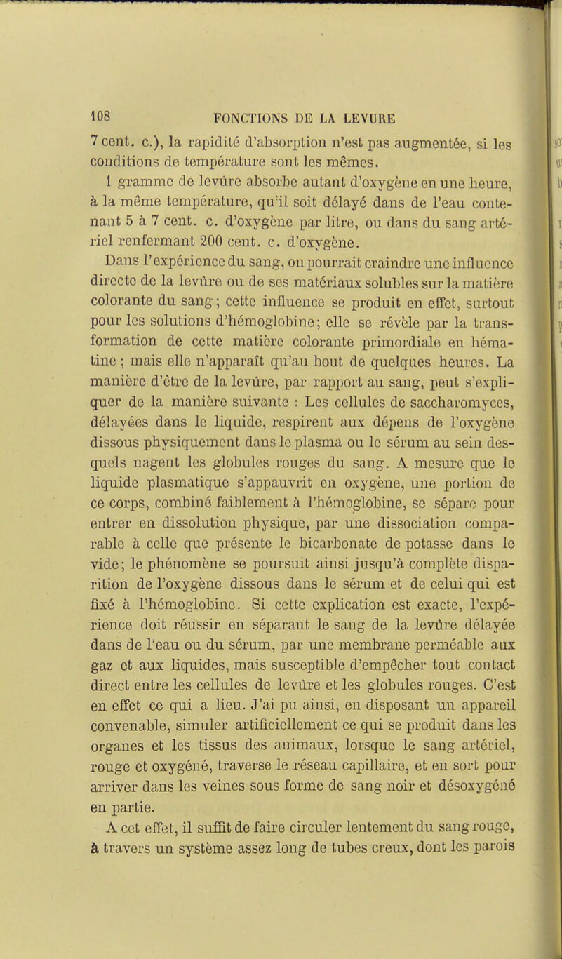 7 cent, c), la rapidité d'absorption n'est pas augmentée, si les conditions de température sont les mêmes. 1 gramme de levùre absorbe autant d'oxygène en une heure, à la même température, quïl soit délayé dans de l'eau conte- nant 5 à 7 cent. c. d'oxygène par litre, ou dans du sang arté- riel renfermant 200 cent. c. d'oxygène. Dans l'expérience du sang, on pourrait craindre une influence directe de la levùre ou de ses matériaux solubles sur la matière colorante du sang ; cette influence se produit en efi'et, surtout pour les solutions d'hémoglobine; elle se révèle par la trans- formation de cette matière colorante primordiale en héma- tine ; mais elle n'apparaît qu'au bout de quelques heures. La manière d'être de la levùre, par rapport au sang, peut s'expli- quer de la manière suivante : Les cellules de saccharomyces, délayées dans le liquide, respirent aux dépens de l'oxygène dissous physiquement dans le plasma ou le sérum au sein des- quels nagent les globules rouges du sang. A mesure que le liquide plasmatique s'appauvrit en oxygène, une portion de ce corps, combiné faiblement à l'hémoglobine, se sépare pour entrer en dissolution physique, par une dissociation compa- rable à celle que présente le bicarbonate de potasse dans le vide; le phénomène se poursuit ainsi jusqu'à complète dispa- rition de l'oxygène dissous dans le sérmn et de celui qui est fixé à l'hémoglobine. Si cette explication est exacte, l'expé- rience doit réussir en séparant le sang de la levùre délayée dans de l'eau ou du sérum, par une membrane perméable aux gaz et aux liquides, mais susceptible d'empêcher tout contact direct entre les cellules de levùre et les globules rouges. C'est en efi'et ce qui a lieu. J'ai pu ainsi, en disposant un appareil convenable, simuler artificiellement ce qui se produit dans les organes et les tissus des animaux, lorsque le sang artériel, rouge et oxygéné, traverse le réseau capillaire, et en sort pour arriver dans les veines sous forme de sang noir et désoxygéné en partie. A cet effet, il suffit de faire circuler lentement du sang rouge, à travers un système assez long de tubes creux, dont les parois