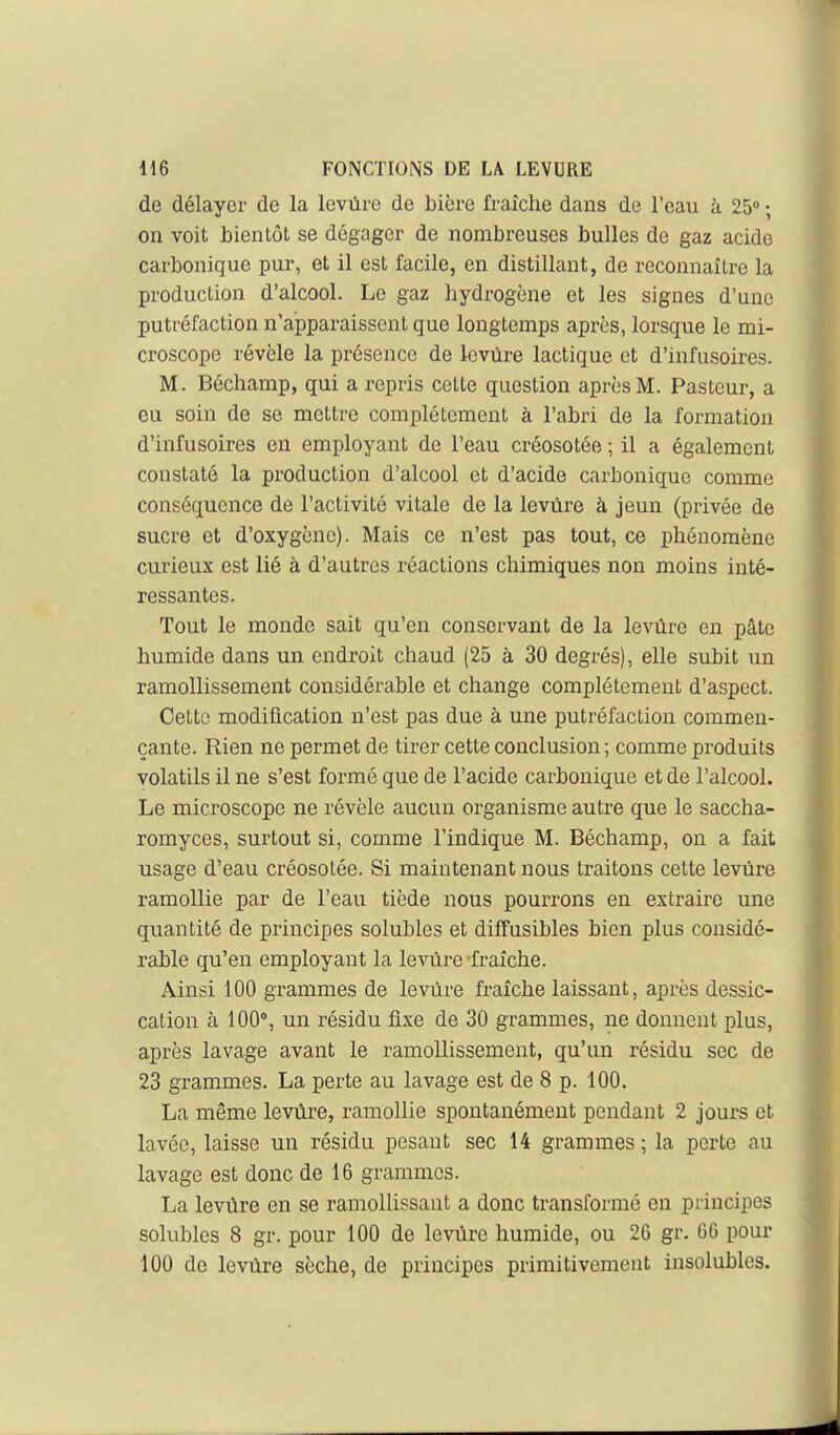 de délayer de la levûre de bière fraîche dans de l'eau à 25 ; on voit bientôt se dégager de nombreuses bulles de gaz acide carbonique pur, et il est facile, en distillant, de reconnaître la production d'alcool. Le gaz hydrogène et les signes d'une putréfaction n'apparaissent que longtemps après, lorsque le mi- croscope révèle la présence de levure lactique et d'infusoires. M. Béchamp, qui a repris cette question après M. Pasteur, a eu soin de se mettre complètement à l'abri de la formation d'infusoires en employant de l'eau créosotée ; il a également constaté la production d'alcool et d'acide carbonique comme conséquence de l'activité vitale de la levure à jeun (privée de sucre et d'oxygène). Mais ce n'est pas tout, ce phénomène curieux est lié à d'autres réactions chimiques non moins inté- ressantes. Tout le monde sait qu'en conservant de la levûre en pâte humide dans un endroit chaud (25 à 30 degrés), elle subit un ramollissement considérable et change complètement d'aspect. Cette modification n'est pas due à une putréfaction commen- çante. Rien ne permet de tirer cette conclusion ; comme produits volatils il ne s'est formé que de l'acide carbonique et de l'alcool. Le microscope ne révèle aucun organisme autre que le saccha- romyces, surtout si, comme l'indique M. Béchamp, on a fait usage d'eau créosotée. Si maintenant nous traitons cette levûre ramollie par de l'eau tiède nous pourrons en extraire une quantité de principes solubles et diffusibles bien plus considé- rable qu'en employant la levûre fraîche. Ainsi 100 grammes de levûre fraîche laissant, après dessic- cation à 100°, un résidu fixe de 30 grammes, ne donnent plus, après lavage avant le ramollissement, qu'un résidu sec de 23 grammes. La perte au lavage est de 8 p. 100. La même levûre, ramollie spontanément pendant 2 jours et lavée, laisse un résidu pesant sec 14 grammes ; la perte au lavage est donc de 16 grammes. La levûre en se ramollissant a donc transformé en principes solubles 8 gr. pour 100 de levûre humide, ou 26 gr. 66 pour 100 de levûre sèche, de principes primitivement insolubles.