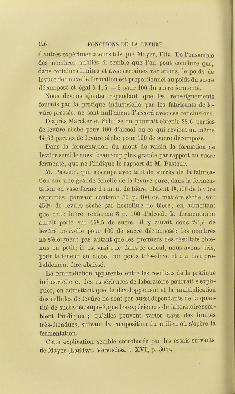 126 FONCTIONS DE LA LEVURE d'autres expérimentateurs tels que Mayer, Fitz. De l'ensemble des nombres publiés, il semble que l'on peut conclure que, dans certaines limites et avec certaines variations, le poids de levure de nouvelle formation est proportionnel au poids du sucre décomposé et égal à 1,5 — 3 pour 100 du sucre fermenté. Nous devons ajouter cependant que les renseignements fournis par la pratique industrielle, par les fabricants de le- vure pressée, ne sont nullement d'accord avec ces conclusions. D'après Marcker et Schulze on pourrait obtenir 28,6 parties de levure sèche pour 100 d'alcool ou ce qui revient au même 14,66 parties de levûre sèche pour 100 de sucre décomposé. Dans la fermentation du moût de raisin la formation de levûre semble aussi beaucoup plus grande par rapport au sucre fermenté, que ne l'indique le rapport de M. Pasteur. M. Pasteur, qui s'occupe avec tant de succès de la fabrica- tion sur une grande échelle de la levûre pure, dans la fermen- tation en vase fermé du moût de bière, obtient l^,bOO de levûre exprimée, pouvant contenir 30 p. 100 de matière sèche, soit 450*^ de levûre sèche par hectolitre de bière; en admettant que cette bière renferme 8 p. 100 d'alcool, la fermentation aurait porté sur 15'',5 de sucre; il y aurait donc 28',9 de levûre nouvelle pour 100 de sucre décomposé; les nombres ne s'éloignent pas autant que les premiers des résultats obte- nus en petit; il est vrai que dans ce calcul, nous avons pris, pour la teneur en alcool, un poids très-élevé et qui doit pro- bablement être abaissé. La contradiction apparente entre les résultats de la pratique industrielle et des expériences de laboratoire pourrait s'expli- quer, en admettant que le développement et la multiplication des cellules de levûre ne sont pas aussi dépendants de la quan- tité de sucre décomposé, que les expériences de laboratoire sem- blent l'indiquer ; qu'elles peuvent varier dans des limites très-étendues, suivant la composition du milieu où s'opère la fermentation. Cette explication semble corroborée par les essais suivants de Mayer (Laildwi. Versuchsz, t. XVI, p. 304).