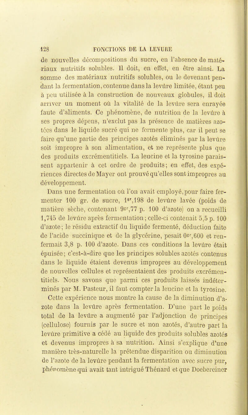 de nouvelles décompositions du sucre, en l'absence de maté- riaux nutritifs solubles. Il doit, en effet, en être ainsi. La somme des matériaux nutritifs solubles, ou le devenant pen- dant la fermentation, contenue dans la levùre limitée, étant peu à peu utilisée à la construction de nouveaux globules, il doit arriver un moment où la vitalité de la levùre sera enrayée faute d'aliments. Ce phénomène, de nutrition de la levùre à ses propres dépens, n'exclut pas la présence de matières azo- tées dans le liquide sucré qui ne i'crmonte plus, car il peut se faire qu'une partie des principes azotés éliminés par la levùre soit impropre à son alimentation, et ne représente plus que des produits excrémentitiels. La leucine et la tyrosine parais- sent appartenir à cet ordre de produits; en effet, des expé- riences directes de Mayer ont prouvé qu'elles sont impropres au développement. Dans une fermentation où l'on avait employé, pour faire fer- menter 100 gr. de sucre, 1*%198 de levùre lavée (poids de matière sèche, contenant 9g'',77 p. 100 d'azote) on a recueilli 1,745 de levùre après fermentation ; celle-ci contenait 5,5 p. 100 d'azote ; le résidu extractif du liquide fermenté, déduction faite de l'acide succinique et de la glycérine, pesait 0g'',600 et ren- fermait 3,8 p. 100 d'azote. Dans ces conditions la levùre était épuisée; c'est-à-dire que les principes solubles azotés contenus dans le liquide étaient devenus impropres au développement de nouvelles cellules et représentaient des produits excrémen- titiels. Nous savons que parmi ces produits laissés indéter- minés par M. Pasteur, il faut compter la leucine et la tyrosine. Cette expérience nous montre la cause de la diminution d'a- zote dans la levùre après fermentation. D'une part le poids total de la levùre a augmenté par l'adjonction de principes (cellulose) fournis par le sucre et non azotés, d'autre part la levùre primitive a cédé au liquide des produits solubles azotés et devenus impropres à sa nutrition. Ainsi s'explique d'une manière très-naturelle la prétendue disparition ou diminution de l'azote de la levùre pendant la fermentation avec sucre pur, phénomène qui avait tant intrigué Thénard et que Doebereiner