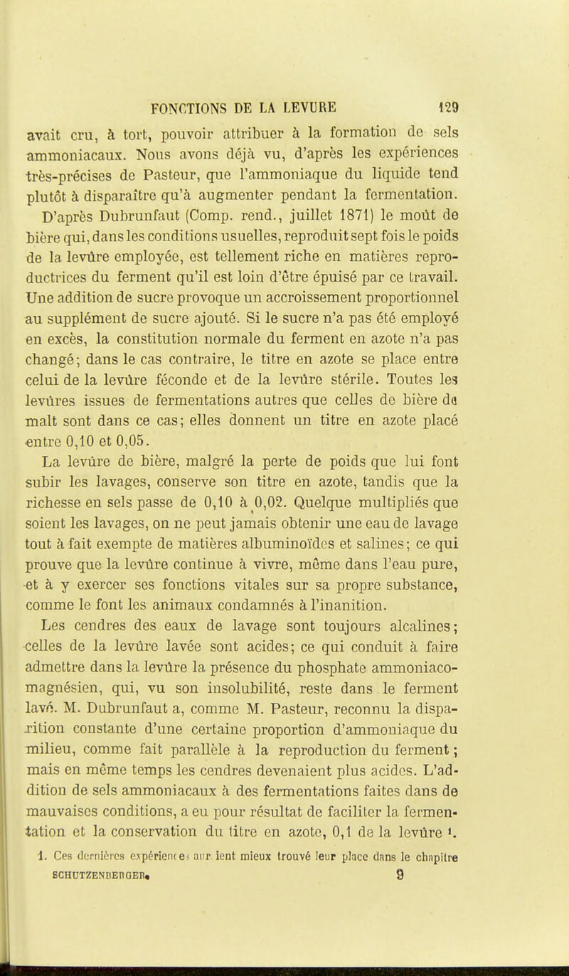 avait cru, à tort, pouvoir attribuer à la formation de sels ammoniacaux. Nous avons déjà vu, d'après les expériences très-précises de Pasteur, que l'ammoniaque du liquide tend plutôt à disparaître qu'à augmenter pendant la fermentation. D'après Dubrunfaut (Comp. rend., juillet 1871) le moût de bière qui, dans les conditions usuelles, reproduit sept fois le poids de la levûre employée, est tellement riche en matières repro- ductrices du ferment qu'il est loin d'être épuisé par ce travail. Une addition de sucre provoque un accroissement proportionnel au supplément de sucre ajouté. Si le sucre n'a pas été employé en excès, la constitution normale du ferment en azote n'a pas changé; dans le cas contraire, le titre en azote se place entre celui de la levûre féconde et de la levûre stérile. Toutes les levures issues de fermentations autres que celles de bière da malt sont dans ce cas; elles donnent un titre en azote placé entre 0,10 et 0,05. La levûre de bière, malgré la perte de poids que lui font subir les lavages, conserve son titre en azote, tandis que la richesse en sels passe de 0,10 à 0,02. Quelque multipliés que soient les lavages, on ne peut jamais obtenir une eau de lavage tout à fait exempte de matières albuminoïdcs et salines ; ce qui prouve que la levûre continue à vivre, môme dans l'eau pure, •et à y exercer ses fonctions vitales sur sa propre substance, comme le font les animaux condamnés à l'inanition. Les cendres des eaux de lavage sont toujours alcalines; celles de la levûre lavée sont acides; ce qui conduit à faire admettre dans la levûre la présence du phosphate ammoniaco- magnésien, qui, vu son insolubilité, reste dans le ferment lavn. M. Dubrunfaut a, comme M. Pasteur, reconnu la dispa- xition constante d'une certaine proportion d'ammoniaque du milieu, comme fait parallèle à la reproduction du ferment ; mais en même temps les cendres devenaient plus acides. L'ad- dition de sels ammoniacaux à des fermentations faites dans de mauvaises conditions, a eu pour résultat de faciliter la fermen- tation et la conservation du titre en azote, 0,1 de la levûre 1. Ces dcrnièics expérience) aur. ient mieux trouvé leur place dans le chapitre BCHUTZENDEnOEn. 9