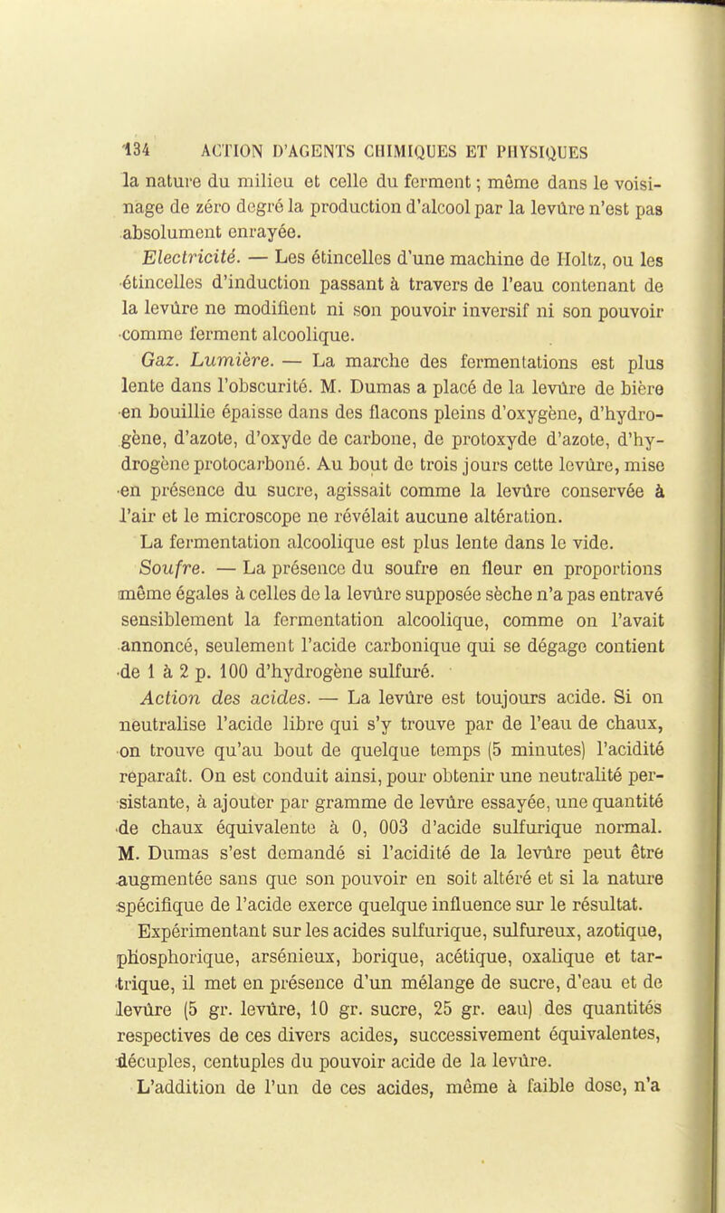 la nature du milieu et celle du ferment ; môme dans le voisi- nage de zéro degré la production d'alcool par la levûre n'est pas absolument enrayée. Electricité. — Les étincelles d'une machine de Holtz, ou les •étincelles d'induction passant à travers de l'eau contenant de la levûre ne modifient ni son pouvoir inversif ni son pouvoir comme ferment alcoolique. Gaz. Lumière. — La marche des fermentations est plus lente dans l'obscurité. M. Dumas a placé de la levûre de bière ■en bouillie épaisse dans des flacons pleins d'oxygène, d'hydro- gène, d'azote, d'oxyde de carbone, de protoxyde d'azote, d'hy- drogène protocarboné. Au bout de trois jours cette levûre, mise •en présence du sucre, agissait comme la levûre conservée à l'air et le microscope ne révélait aucune altération. La fermentation alcoolique est plus lente dans le vide. Soufre. —La présence du soufre en fleur en proportions même égales à celles de la levûre supposée sèche n'a pas entravé sensiblement la fermentation alcoolique, comme on l'avait annoncé, seulement l'acide carbonique qui se dégage contient •de 1 à 2 p. 100 d'hydrogène sulfuré. Action des acides. — La levûre est toujours acide. Si on neutralise l'acide libre qui s'y trouve par de l'eau de chaux, ■on trouve qu'au bout de quelque temps (5 minutes) l'acidité reparaît. On est conduit ainsi, pour obtenir une neutralité per- sistante, à ajouter par gramme de levûre essayée, une quantité •de chaux équivalente à 0, 003 d'acide sulfurique normal. M. Dumas s'est demandé si l'acidité de la levûre peut être .augmentée sans que son pouvoir en soit altéré et si la nature spécifique de l'acide exerce quelque influence sur le résultat. Expérimentant sur les acides sulfurique, sulfureux, azotique, phosphorique, arsénieux, borique, acétique, oxalique et tar- •trique, il met en présence d'un mélange de sucre, d'eau et de levûre (5 gr. levûre, 10 gr. sucre, 25 gr. eau) des quantités respectives de ces divers acides, successivement équivalentes, décuples, centuples du pouvoir acide de la levûre. L'addition de l'un de ces acides, môme à faible dose, n'a