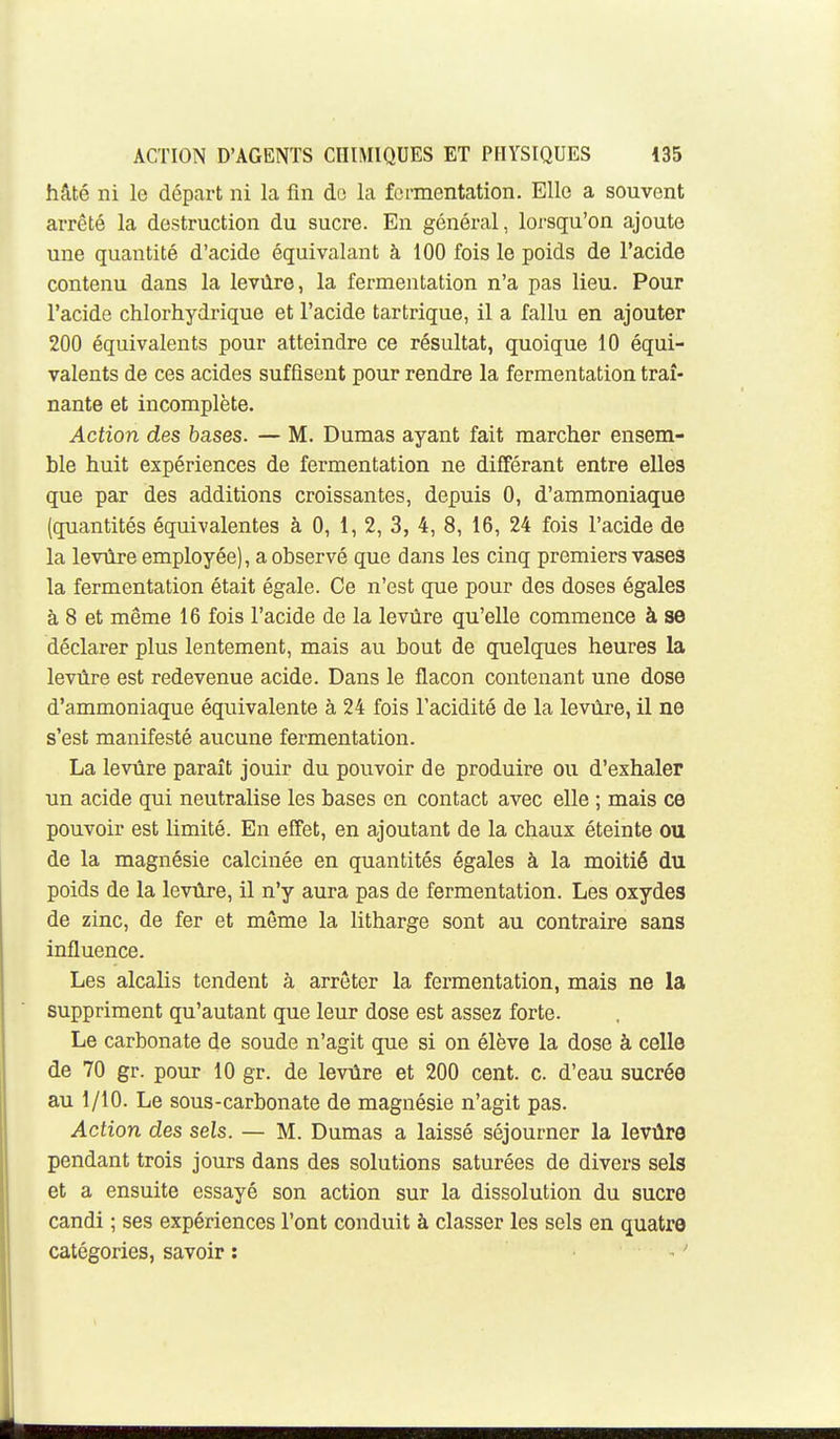 hâté ni le départ ni la fin de la fermentation. Elle a souvent arrêté la destruction du sucre. En général, lorsqu'on ajoute une quantité d'acide équivalant à 100 fois le poids de l'acide contenu dans la levûre, la fermentation n'a pas lieu. Pour l'acide chlorhydrique et l'acide tartrique, il a fallu en ajouter 200 équivalents pour atteindre ce résultat, quoique 10 équi- valents de ces acides suffisent pour rendre la fermentation traî- nante et incomplète. Action des bases. — M. Dumas ayant fait marcher ensem- ble huit expériences de fermentation ne différant entre elles que par des additions croissantes, depuis 0, d'ammoniaque (quantités équivalentes à 0, 1, 2, 3, 4, 8, 16, 24 fois l'acide de la levûre employée), a observé que dans les cinq premiers vases la fermentation était égale. Ce n'est que pour des doses égales à 8 et même 16 fois l'acide de la levûre qu'elle commence à se déclarer plus lentement, mais au bout de quelques heures la levûre est redevenue acide. Dans le flacon contenant une dose d'ammoniaque équivalente à 24 fois l'acidité de la levûre, il ne s'est manifesté aucune fermentation. La levûre paraît jouir du pouvoir de produire ou d'exhaler un acide qui neutralise les bases en contact avec elle ; mais ce pouvoir est limité. En effet, en ajoutant de la chaux éteinte ou de la magnésie calcinée en quantités égales à la moitié du poids de la levûre, il n'y aura pas de fermentation. Les oxydes de zinc, de fer et môme la litharge sont au contraire sans influence. Les alcalis tendent à arrêter la fermentation, mais ne la suppriment qu'autant que leur dose est assez forte. Le carbonate de soude n'agit que si on élève la dose à celle de 70 gr. pour 10 gr. de levûre et 200 cent. c. d'eau sucrée au 1/10. Le sous-carbonate de magnésie n'agit pas. Action des sels. — M. Dumas a laissé séjourner la levûre pendant trois jours dans des solutions saturées de divers sels et a ensuite essayé son action sur la dissolution du sucre candi ; ses expériences l'ont conduit à classer les sels en quatre catégories, savoir : '