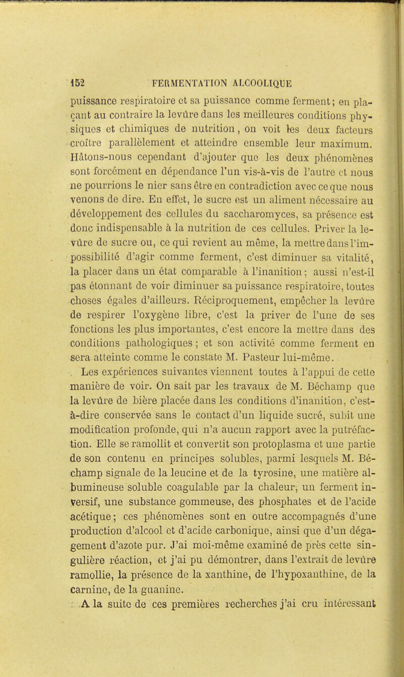 puissance respiratoire et sa puissance comme ferment ; en pla- çant au contraire la levure dans les meilleures conditions phy- siques et chimiques de nutrition, on voit les deux facteurs croître parallèlement et atteindre ensemble leur maximum. Hâtons-nous cependant d'ajouter que les deux phénomènes sont forcement en dépendance l'un vis-à-vis de l'autre et nous ne pourrions le nier sans être en contradiction avec ce que nous venons de dire. En efFet, le sucre est un aliment nécessaire au développement des cellules du saccharomyces, sa présence est donc indispensable à la nutrition de ces cellules. Priver la le- vure de sucre ou, ce qui revient au môme, la mettre dans l'im- possibilité d'agir comme ferment, c'est diminuer sa vitalité, la placer dans un état comparable à l'inanition ; aussi n'est-il pas étonnant de voir diminuer sa puissance respiratoire, toutes choses égales d'ailleurs. Réciproquement, empêcher la levure de respirer l'oxygène libre, c'est la priver de l'une de ses fonctions les plus importantes, c'est encore la mettre dans des conditions pathologiques ; et son activité comme ferment en sera atteinte comme le constate M. Pasteur lui-même. . Les expériences suivantes viennent toutes à l'appui de cette manière de voir. On sait par les travaux de M. Béchamp que la levùre de bière placée dans les conditions d'inanition, c'est- à-dire conservée sans le contact d'un liquide sucré, subit une modification profonde, qui n'a aucun rapport avec la putréfac- tion. Elle se ramollit et convertit son protoplasma et une partie de son contenu en principes solubles, parmi lesquels M. Bé- champ signale de la leucine et de la tyi'osine, une matière al- bumineuse soluble coagulable par la chaleur, un ferment in- versif, une substance gommeuse, des phosphates et de l'acide acétique ; ces phénomènes sont en outre accompagnés d'une production d'alcool et d'acide carbonique, ainsi que d'un déga- gement d'azote pur. J'ai moi-même examiné de près cette sin- gulière réaction, et j'ai pu démontrer, dans l'extrait de levùre ramollie, la présence de la xanthine, de l'hypoxanthine, de la carninc, de la guaninc. A la suite de ces premières recherches j'ai cru intéressant