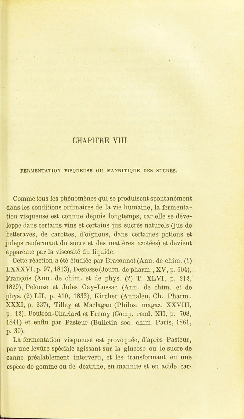 FERMENTATION VISQUEUSE OU MANNITIQUE DES SUCRES. Comme tous les phénomènes qui se produisent spontanément dans les conditions ordinaires de la vie humaine, la fermenta- tion visqueuse est connue depuis longtemps, car elle se déve- loppe dans certains vins et certains jus sucrés naturels (jus de betteraves, de carottes, d'oignons, dans certaines potions et juleps renfermant du sucre et des matières azotées) et devient apparente par la viscosité du liquide. Cette réaction a été étudiée par Braconnot (Ann. de chim. (i) LXXXVI,p. 97,1813), Desfosse(Journ. de pharm., XV, p. 604), François (Ann. de chim. et de phys. (2) T. XLVI, p. 212, 1829), Pelouze et Jules Gay-Lussac (Ann. de chim. et de phys. (2) LU, p. 410, 1833), Kircher (Annalen, Ch. Pharm. XXXI, p. 337), Tilley et Maclagan (Philos, magaz. XXVIII, p. 12), Boutron-Charlard et Fremy (Comp. rend. XII, p. 708, 1841) et enfin par Pasteur (Bulletin soc. chim. Paris, 1861, p. 30). La fermentation visqueuse est provoquée, d'après Pasteur, par une levûre spéciale agissant sur la glucose ou le sucre de canne préalablement interverti, et les transformant en une espèce de gomme ou de dextrine, en mannite et en acide car-