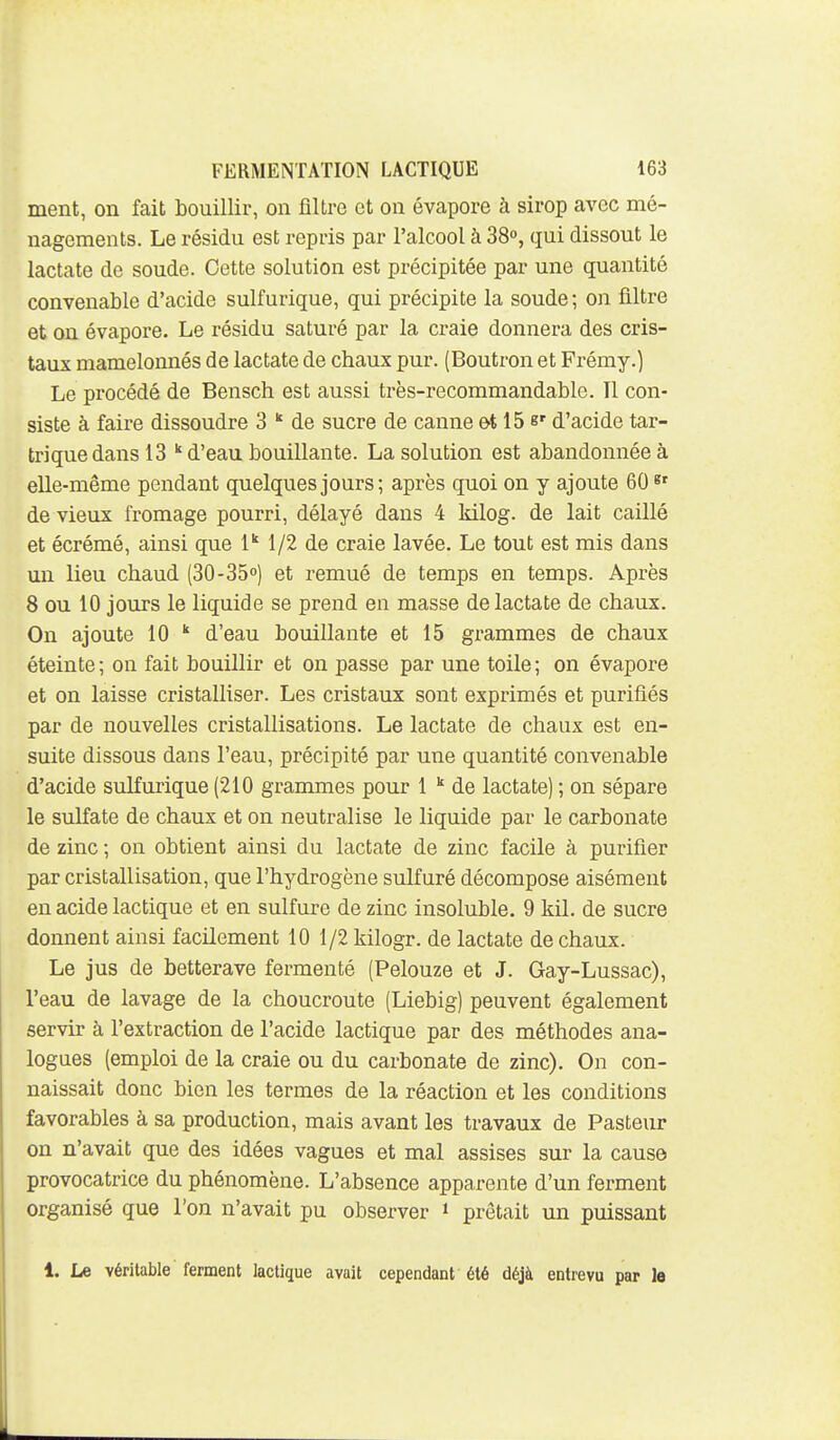 ment, on fait bouillir, on filtre et on évapore à sirop avec mé- nagements. Le résidu est repris par l'alcool à 38°, qui dissout le lactate de soude. Cette solution est précipitée par une quantité convenable d'acide sulfurique, qui précipite la soude; on filtre et on évapore. Le résidu saturé par la craie donnera des cris- taux mamelonnés de lactate de chaux pur. (Boutron et Frémy.) Le procédé de Bensch est aussi très-recommandable. 11 con- siste à faire dissoudre 3  de sucre de canne ot 15 b' d'acide tar- triquedansl3 d'eau bouillante. La solution est abandonnée à elle-même pendant quelques jours; après quoi on y ajoute 60 8' de vieux fromage pourri, délayé dans 4 kilog. de lait caillé et écrémé, ainsi que 1 1/2 de craie lavée. Le tout est mis dans un lieu chaud (30-35°) et remué de temps en temps. Après 8 ou 10 jours le liquide se prend en masse de lactate de chaux. On ajoute 10  d'eau bouillante et 15 grammes de chaux éteinte ; on fait bouillir et on passe par une toile ; on évapore et on laisse cristalliser. Les cristaux sont exprimés et purifiés par de nouvelles cristallisations. Le lactate de chaux est en- suite dissous dans l'eau, précipité par une quantité convenable d'acide sulfurique (210 grammes pour 1  de lactate) ; on sépare le sulfate de chaux et on neutralise le liquide par le carbonate de zinc ; on obtient ainsi du lactate de zinc facile à purifier par cristallisation, que l'hydrogène sulfuré décompose aisément en acide lactique et en sulfure de zinc insoluble. 9 kil. de sucre donnent ainsi facilement 10 1/2 kilogr. de lactate de chaux. Le jus de betterave fermenté (Pelouze et J. Gay-Lussac), l'eau de lavage de la choucroute (Liebig) peuvent également servir à l'extraction de l'acide lactique par des méthodes ana- logues (emploi de la craie ou du carbonate de zinc). On con- naissait donc bien les termes de la réaction et les conditions favorables à sa production, mais avant les travaux de Pasteur on n'avait que des idées vagues et mal assises sur la cause provocatrice du phénomène. L'absence apparente d'un ferment organisé que l'on n'avait pu observer » prêtait un puissant 1. Le véritable ferment lactique avait cependant été déjà entrevu par le