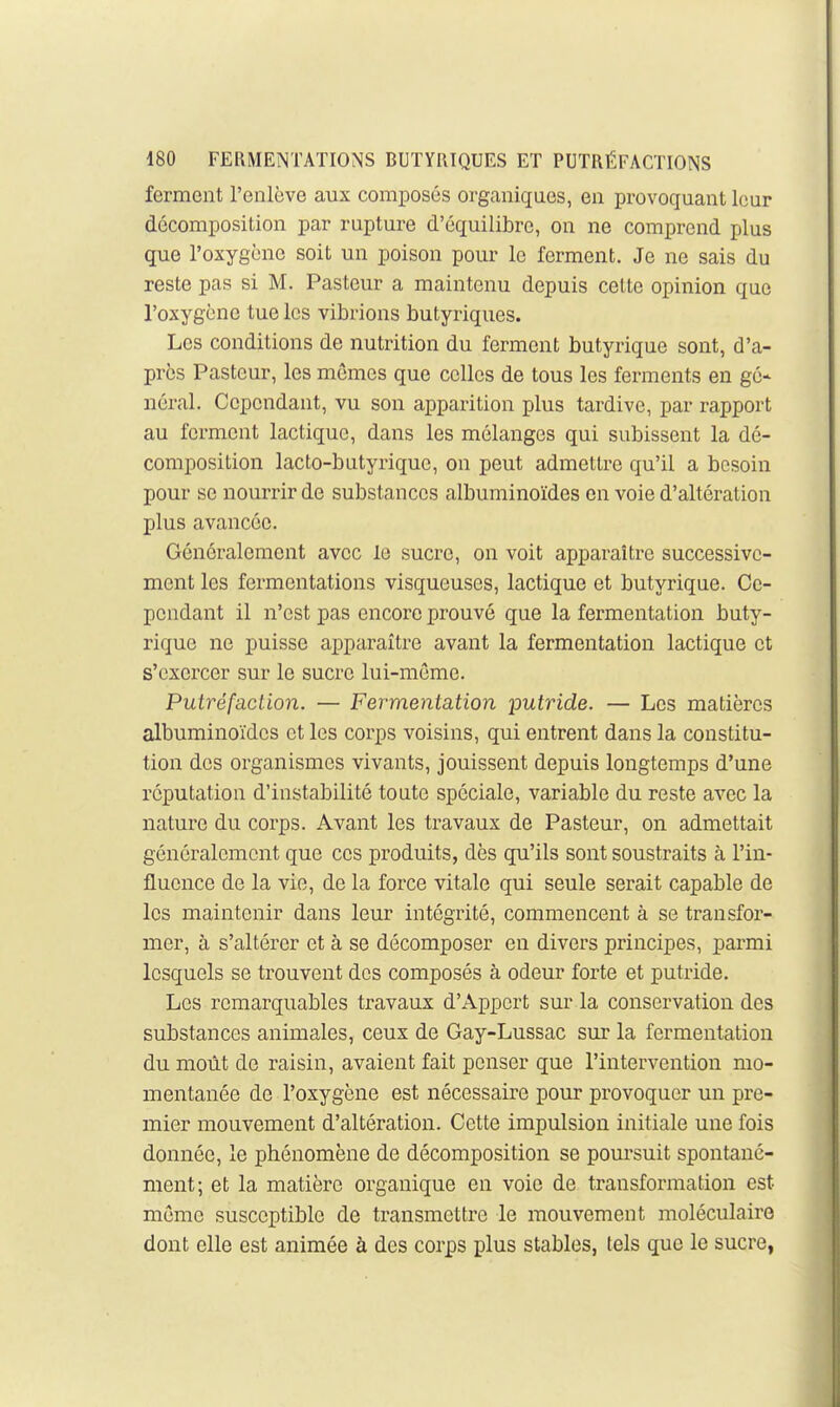 ferment l'enlève aux composés organiques, en provoquant leur décomposition par rupture d'équilibre, on ne comprend plus que l'oxygène soit un poison pour le ferment. Je ne sais du reste pas si M. Pasteur a maintenu depuis cette opinion que l'oxygène tue les vibrions butyriques. Les conditions de nutrition du ferment butyrique sont, d'a- près Pasteur, les mômes que celles de tous les ferments en gé- néral. Cependant, vu son apparition plus tardive, par rapport au ferment lactique, dans les mélanges qui subissent la dé- composition lacto-butyrique, on peut admettre qu'il a besoin pour se nourrir de substances albuminoïdes en voie d'altération plus avancée. Généralement avec le sucre, on voit apparaître successive- ment les fermentations visqueuses, lactique et butyrique. Ce- pendant il n'est pas encore prouvé que la fermentation buty- rique ne puisse apparaître avant la fermentation lactique et s'exercer sur le sucre lui-même. Putréfaction. — Fermentation putride. — Les matières albuminoïdes et les corps voisins, qui entrent dans la constitu- tion des organismes vivants, jouissent depuis longtemps d'une réputation d'instabilité toute spéciale, variable du reste avec la nature du corps. Avant les travaux de Pasteur, on admettait généralement que ces produits, dès qu'ils sont soustraits à l'in- fluence de la vie, de la force vitale qui seule serait capable de les maintenir dans leur intégrité, commencent à se transfor- mer, à s'altérer et à se décomposer en divers principes, parmi lesquels se trouvent des composés à odeur forte et putride. Les remarquables travaux d'Apport sur la conservation des substances animales, ceux de Gay-Lussac sur la fermentation du moût de raisin, avaient fait penser que l'intervention mo- mentanée de l'oxygène est nécessaire pour provoquer un pre- mier mouvement d'altération. Cette impulsion initiale une fois donnée, le phénomène de décomposition se poursuit spontané- ment; et la matière organique en voie de transformation est même susceptible de transmettre le mouvement moléculaire dont elle est animée à des corps plus stables, tels que le sucre,