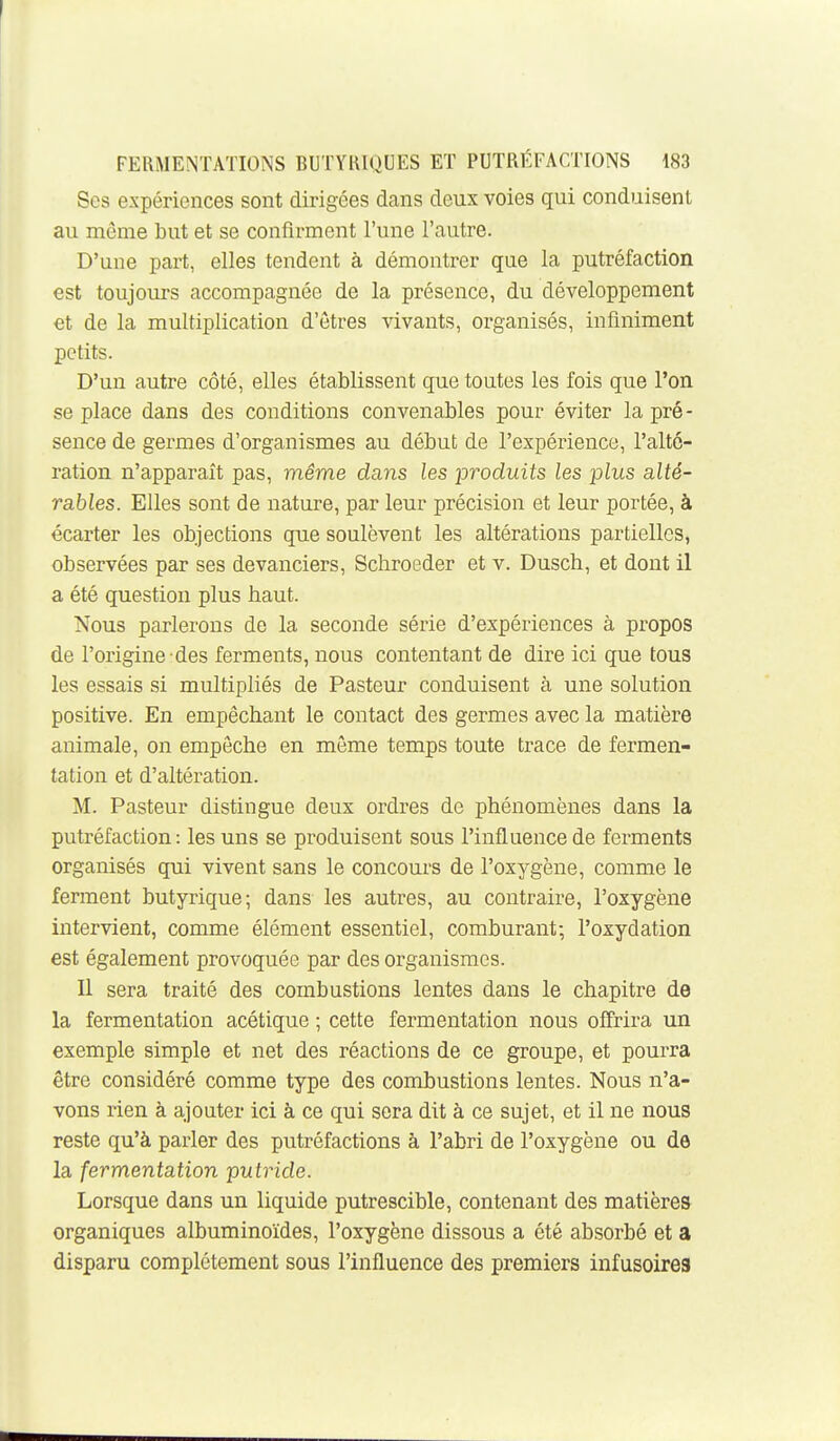 Ses expériences sont dirigées dans deux voies qui conduisent au môme but et se confirment l'une l'autre. D'une part, elles tendent à démontrer que la putréfaction est toujours accompagnée de la présence, du développement et de la multiplication d'êtres vivants, organisés, infiniment petits. D'un autre côté, elles établissent que toutes les fois que l'on se place dans des conditions convenables pour éviter la pré- sence de germes d'organismes au début de l'expérience, l'alté- ration n'apparaît pas, même dans les produits les plus alté- rables. Elles sont de nature, par leur précision et leur portée, à écarter les objections que soulèvent les altérations partielles, observées par ses devanciers, Schroeder et v. Dusch, et dont il a été question plus haut. Nous parlerons de la seconde série d'expériences à propos de l'origine-des ferments, nous contentant de dire ici que tous les essais si multipliés de Pasteur conduisent à une solution positive. En empêchant le contact des germes avec la matière animale, on empêche en même temps toute trace de fermen- tation et d'altération. M. Pasteur distingue deux ordres de phénomènes dans la putréfaction: les uns se produisent sous l'influence de ferments organisés qui vivent sans le concours de l'oxygène, comme le ferment butyrique; dans les autres, au contraire, l'oxygène intervient, comme élément essentiel, comburant; l'oxydation est également provoquée par des organismes. Il sera traité des combustions lentes dans le chapitre de la fermentation acétique ; cette fermentation nous offrira un exemple simple et net des réactions de ce groupe, et pourra être considéré comme type des combustions lentes. Nous n'a- vons rien à ajouter ici à ce qui sera dit à ce sujet, et il ne nous reste qu'à parler des putréfactions à l'abri de l'oxygène ou de la fermentation putride. Lorsque dans un liquide putrescible, contenant des matières organiques albuminoïdes, l'oxygène dissous a été absorbé et a disparu complètement sous l'influence des premiers infusoires