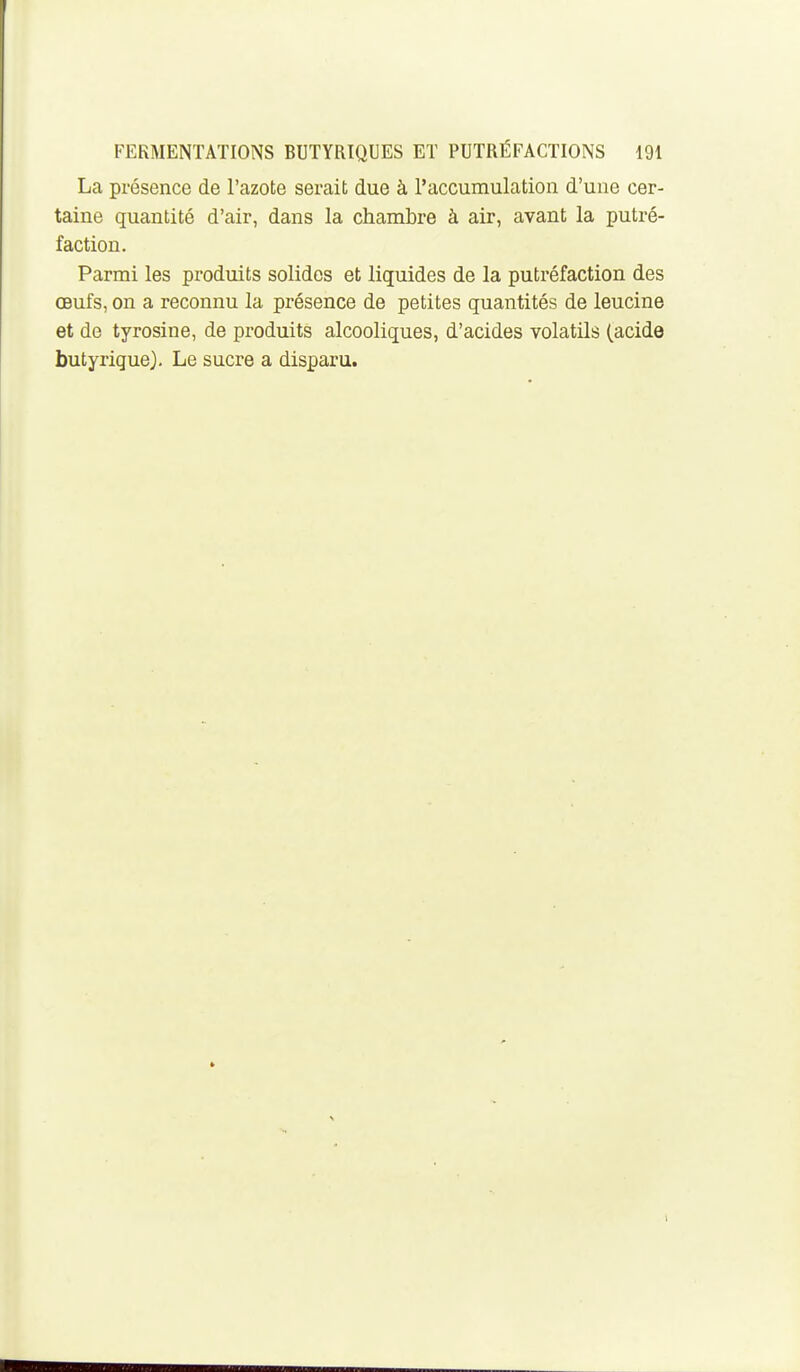 La présence de l'azote serait due à l'accumulation d'une cer- taine quantité d'air, dans la chambre à air, avant la putré- faction. Parmi les produits solides et liquides de la putréfaction des œufs, on a reconnu la présence de petites quantités de leucine et de tyrosine, de produits alcooliques, d'acides volatils (acide butyrique). Le sucre a disparu.