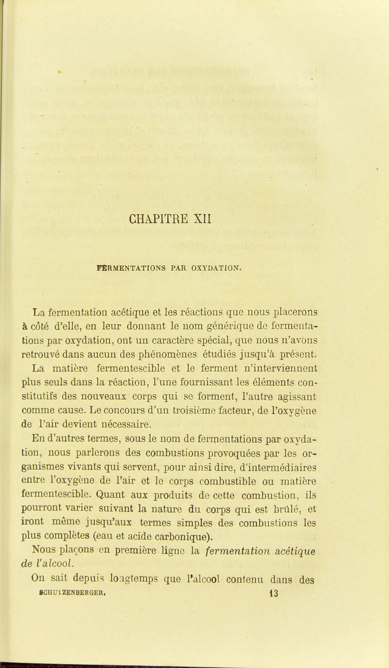 CHAPITRE XII FERMENTATIONS PAR OXYDATION. La fermentation acétique et les réactions que nous placerons à côté d'elle, en leur donnant le nom généi-ique de fermenta- tions par oxydation, ont un caractère spécial, que nous n'avons retrouvé dans aucun des phénomènes étudiés jusqu'à présont. La matière fermentescible et le ferment n'interviennent plus seuls dans la réaction, l'une fournissant les élémients con- stitutifs des nouveaux corps qui se forment, l'autre agissant comme cause. Le concours d'un troisième facteur, de l'oxygène de l'air devient nécessaire. En d'autres termes, sous le nom de fermentations par oxyda- tion, nous parlerons des combustions provoquées par les or- ganismes vivants qui servent, pour ainsi dire, d'intermédiaires entre l'oxygène de l'air et le corps combustible ou matière fermentescible. Quant aux produits de cette combustion, ils pourront varier suivant la nature du corps qui est brûlé, et iront môme jusqu'aux termes simples des combustions les plus complètes (eau et acide carbonique). Nous plaçons on première ligne la fermentation acétique de l'alcool. On sait depuis longtemps que l*alcool contenu dans des gCHUlZENBERGER. 13