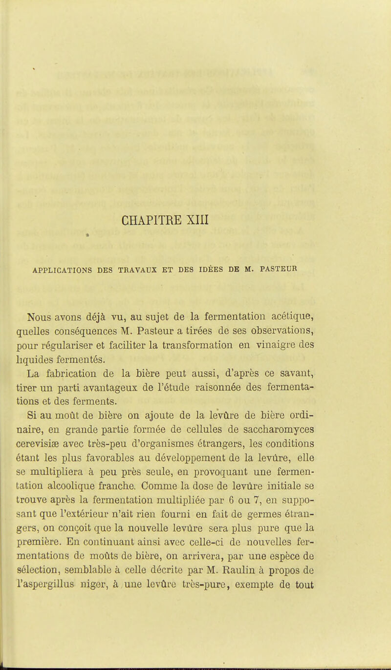 CHAPITRE XIII APPLICATIONS DES TRAVAUX ET DES IDÉES DE M. PASTEUR Nous avons déjà vu, au sujet de la fermentation acétique, quelles conséquences M. Pasteur a tirées de ses observations, pour régulariser et faciliter la transformation en vinaigre des liquides fermentes. La fabrication de la bière peut aussi, d'après ce savant, tirer un parti avantageux de l'étude raisonnée des fermenta- tions et des ferments. Si au moût de bière on ajoute de la levûre de bière ordi- naire, en grande partie formée de cellules de saccharomyces cerevisiae avec très-peu d'organismes étrangers, les conditions étant les plus favorables au développement de la levûre, elle se multipliera à peu près seule, en provoquant une fermen- tation alcoolique franche. Comme la dose de levûre initiale se trouve après la fermentation multipliée par 6 ou 7, en suppo- sant que l'extérieur n'ait rien fourni en fait de germes étran- gers, on conçoit que la nouvelle levûre sera plus pure que la première. En continuant ainsi avec celle-ci de nouvelles fer- mentations de moûts de bière, on arrivera, par une espèce de sélection, semblable à celle décrite par M. Raulin à propos de l'aspergillus nigcr, à une levûre très-pure, exempte de tout