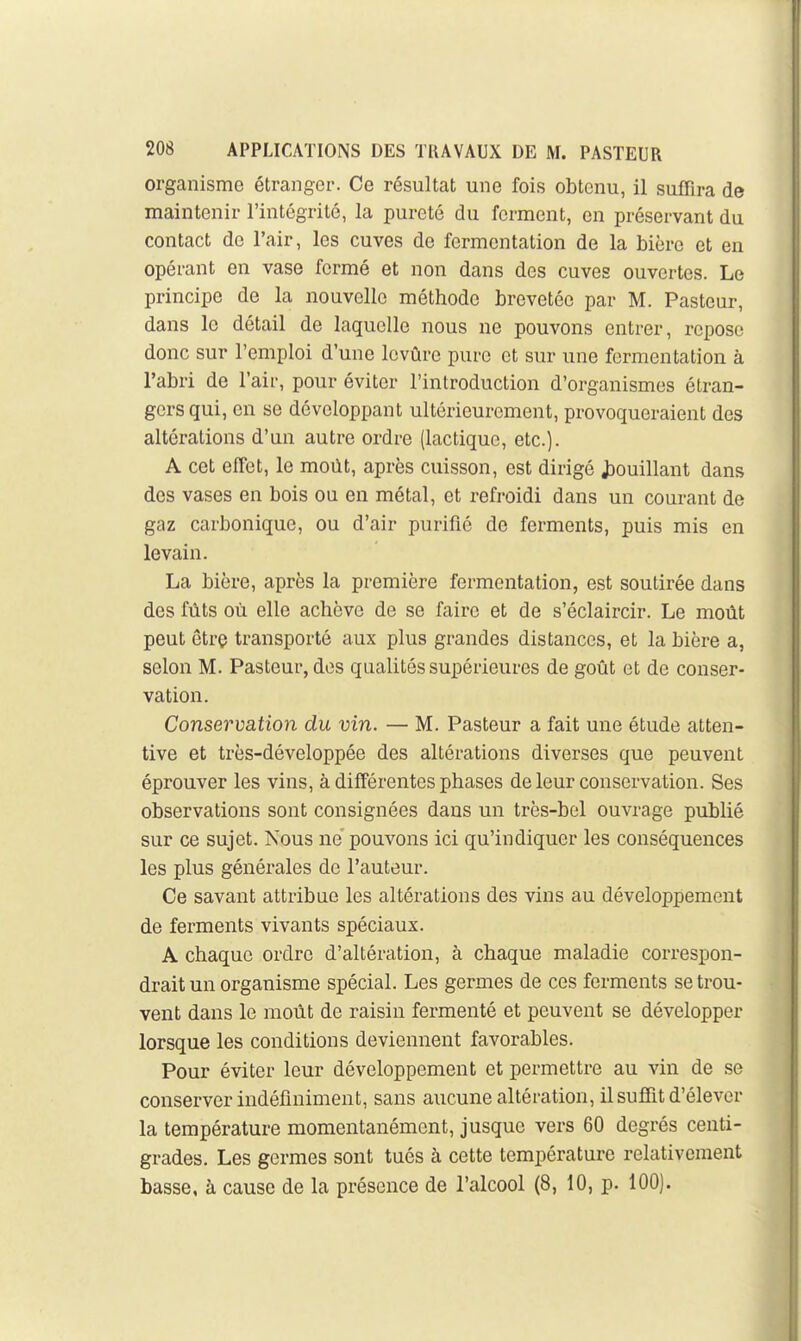 organisme étranger. Ce résultat une fois obtenu, il suffira de maintenir l'intégrité, la pureté du ferment, en préservant du contact de l'air, les cuves de fermentation de la bière et en opérant en vase fermé et non dans des cuves ouvertes. Le principe de la nouvelle méthode brevetée par M. Pasteur, dans le détail de laquelle nous ne pouvons entrer, repose donc sur l'emploi d'une Icvûre pure et sur une fermentation à l'abri de l'air, pour éviter l'introduction d'organismes étran- gers qui, en se développant ultérieurement, provoqueraient des altérations d'un autre ordre (lactique, etc.). A cet effet, le moût, après cuisson, est dirigé jDouillant dans des vases en bois ou en métal, et refroidi dans un courant de gaz carbonique, ou d'air purifié de ferments, puis mis en levain. La bière, après la première fermentation, est soutirée dans des fûts où elle achève de se faire et de s'éclaircir. Le moût peut êtrç transporté aux plus grandes distances, et la bière a, selon M. Pasteur, des qualités supérieures de goût et de conser- vation. Conservation du vin. — M. Pasteur a fait une étude atten- tive et très-développée des altérations diverses que peuvent éprouver les vins, à différentes phases de leur conservation. Ses observations sont consignées dans un très-bel ouvrage publié sur ce sujet. Nous ne pouvons ici qu'indiquer les conséquences les plus générales de l'auteur. Ce savant attribue les altérations des vins au développement de ferments vivants spéciaux. A chaque ordre d'altération, à chaque maladie correspon- drait un organisme spécial. Les germes de ces ferments se trou- vent dans le moût de raisin fermenté et peuvent se développer lorsque les conditions deviennent favorables. Pour éviter leur développement et permettre au vin de .se conserver indéfiniment, sans aucune altération, il suffit d'élever la température momentanément, jusque vers 60 degrés centi- grades. Les germes sont tués à cette température relativement basse, à cause de la présence de l'alcool (8, 10, p. 100).