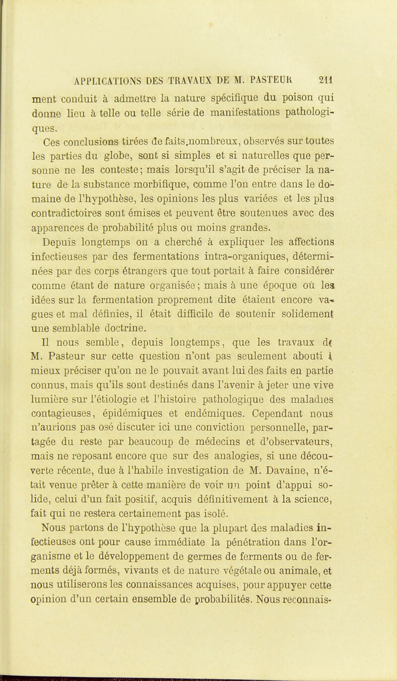 ment conduit à admettre la nature spécifique du poison qui donne lieu à telle ou telle série de manifestations pathologi- ques. Ces conclusions tirées de faits.nombreux, observés sur toutes les parties du globe, sont si simples et si naturelles que per- sonne ne les conteste ; mais lorsqu'il s'agit de préciser la na- ture de la substance morbiflque, comme l'on entre dans le do- maine de l'hypothèse, les opinions les plus variées et les plus contradictoires sont émises et peuvent être soutenues avec des apparences de probabilité plus ou moins grandes. Depuis longtemps on a cherché à expliquer les affections infectieuses par des fermentations intra-organiques, détermi- nées par des corps étrangers que tout portait à faire considérer comme étant de nature organisée ; mais à une époque où les idées sur la fermentation proprement dite étaient encore va-» gues et mal définies, il était diSicile de soutenir solidement une semblable doctrine. Il nous semble, depuis longtemps, que les travaux d( M. Pasteur sur cette question n'ont pas seulement abouti i mieux préciser qu'on ne le pouvait avant lui des faits en partie connus, mais qu'ils sont destinés dans l'avenir à jeter une vive lumière sm- l'étiologie et l'histoire pathologique des maladies contagieuses, épidémiques et endémiques. Cependant nous n'aurions pas osé discuter ici une conviction personnelle, par- tagée du reste par beaucoup de médecins et d'observateurs, mais ne reposant encore que sur des analogies, si une décou- verte récente, due à l'habile investigation de M. Davaine, n'é- tait venue prêter à cette manière de voir un point d'appui so- lide, celui d'un fait positif, acquis définitivement à la science, fait qui ne restera certainement pas isolé. Nous partons de l'hypothèse que la plupart des maladies in- fectieuses ont pour cause immédiate la pénétration dans l'or- ganisme et le développement de germes de ferments ou de fer- ments déjà formés, vivants et de natui-e végétale ou animale, et nous utiliserons les connaissances acquises, pour appuyer cette opinion d'un certain ensemble de probabilités. Nous reconnais-