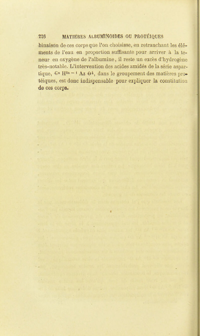 binaison de ces corps que l'on choisisse, en retranchant les élé- ments de l'eau en proportion suffisante pour arriver à la te- neur en oxygène de l'albumine, il reste un excès d'hydrogène très-notable. L'intervention des acides amidés de la série aspar- tique, G H*» - * Az -ô-*, dans le groupement des matières pro- téiques, est donc indispensable pour expliquer la constitution de ces corps.