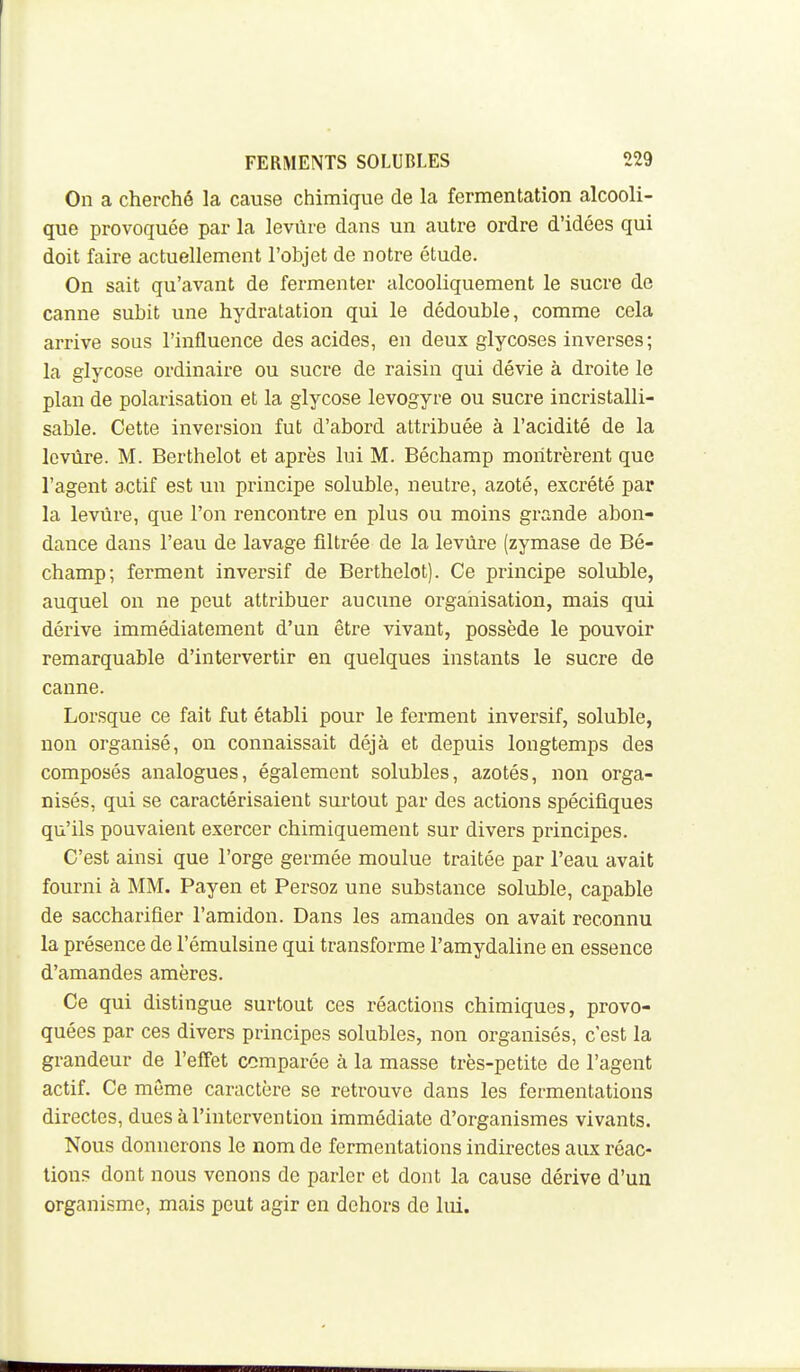 On a cherché la cause chimique de la fermentation alcooli- que provoquée par la levure dans un autre ordre d'idées qui doit faire actuellement l'objet de notre étude. On sait qu'avant de fermenter alcooliquement le sucre de canne subit une hydratation qui le dédouble, comme cela arrive sous l'influence des acides, en deux glycoses inverses ; la glycose ordinaire ou sucre de raisin qui dévie à droite le plan de polarisation et la glycose levogyre ou sucre incristalli- sable. Cette inversion fut d'abord attribuée à l'acidité de la levure. M. Berthelot et après lui M. Béchamp montrèrent que l'agent actif est un principe soluble, neutre, azoté, excrété par la levure, que l'on rencontre en plus ou moins grande abon- dance dans l'eau de lavage filtrée de la levure (zymase de Bé- champ; ferment inversif de Berthelot). Ce principe soluble, auquel on ne peut attribuer aucune organisation, mais qui dérive immédiatement d'un être vivant, possède le pouvoir remarquable d'intervertir en quelques instants le sucre de canne. Lorsque ce fait fut établi pour le ferment inversif, soluble, non organisé, on connaissait déjà et depuis longtemps des composés analogues, également solubles, azotés, non orga- nisés, qui se caractérisaient surtout par des actions spécifiques qu'ils pouvaient exercer chimiquement sur divers principes. C'est ainsi que l'orge germée moulue traitée par l'eau avait fourni à MM. Payen et Persoz une substance soluble, capable de saccharifler l'amidon. Dans les amandes on avait reconnu la présence de l'émulsine qui transforme l'amydaline en essence d'amandes amères. Ce qui distingue surtout ces réactions chimiques, provo- quées par ces divers principes solubles, non organisés, c'est la grandeur de l'effet comparée à la masse très-petite de l'agent actif. Ce môme caractère se retrouve dans les fermentations directes, dues à l'intervention immédiate d'organismes vivants. Nous donnerons le nom de fermentations indirectes aux réac- tion? dont nous venons do parler et dont la cause dérive d'un organisme, mais peut agir en dehors de lui.