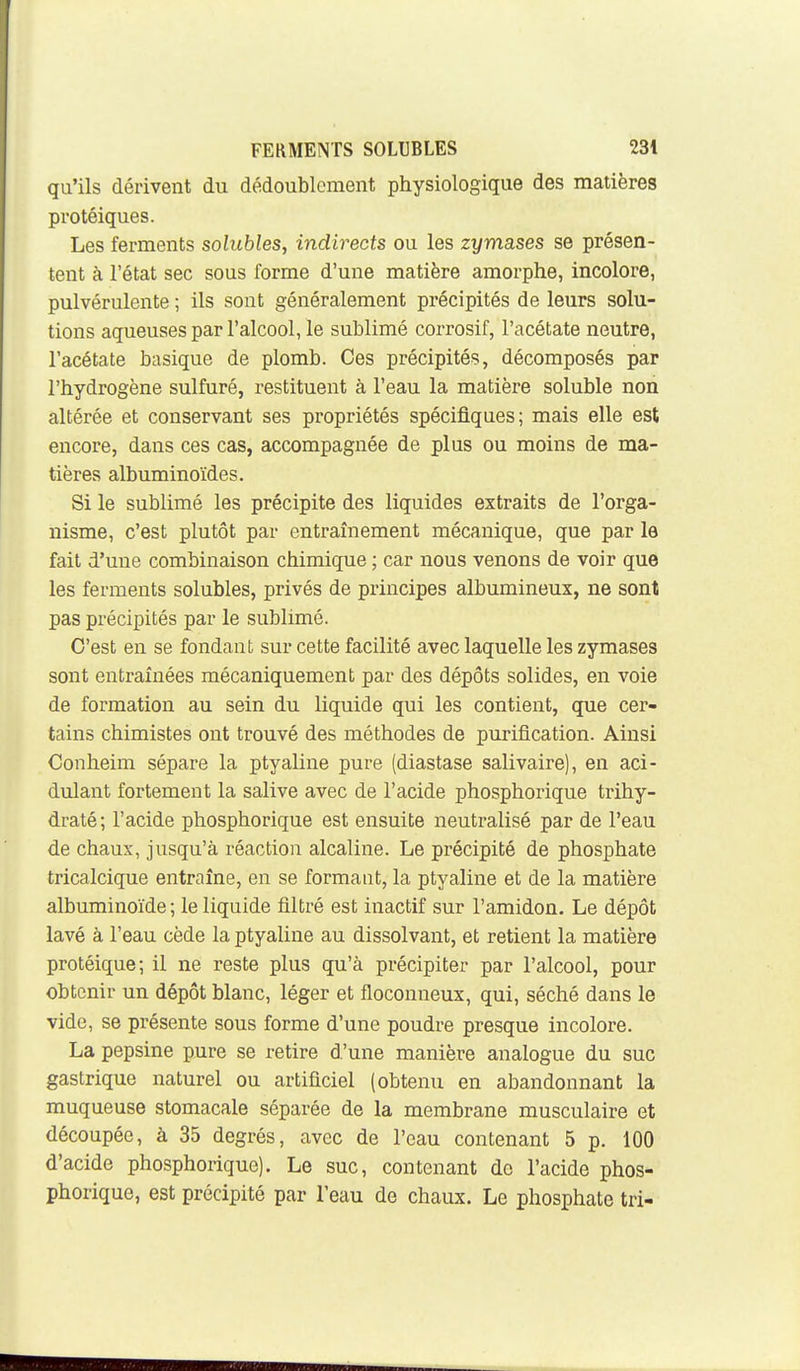 qu'ils dérivent du dédoublement physiologique des matières protéiques. Les ferments solubles, indirects ou les zymases se présen- tent à l'état sec sous forme d'une matière amorphe, incolore, pulvérulente ; ils sont généralement précipités de leurs solu- tions aqueuses par l'alcool, le sublimé corrosif, l'acétate neutre, l'acétate basique de plomb. Ces précipités, décomposés par l'hydrogène sulfuré, restituent à l'eau la matière soluble non altérée et conservant ses propriétés spécifiques; mais elle est encore, dans ces cas, accompagnée de plus ou moins de ma- tières albuminoïdes. Si le sublimé les précipite des liquides extraits de l'orga- nisme, c'est plutôt par entraînement mécanique, que par le fait d'une combinaison chimique ; car nous venons de voir que les ferments solubles, privés de principes albumineux, ne sont pas précipités par le sublimé. C'est en se fondant sur cette facilité avec laquelle les zymases sont entraînées mécaniquement par des dépôts solides, en voie de formation au sein du liquide qui les contient, que cer- tains chimistes ont trouvé des méthodes de purification. Ainsi Conheim sépare la ptyaline pure (diastase salivaire), en aci- dulant fortement la salive avec de l'acide phosphorique trihy- draté; l'acide phosphorique est ensuite neutralisé par de l'eau de chaux, jusqu'à réaction alcaline. Le précipité de phosphate tricalcique entraîne, en se formant, la ptyaline et de la matière albuminoïde; le liquide filtré est inactif sur l'amidon. Le dépôt lavé à l'eau cède la ptyaline au dissolvant, et retient la matière protéique; il ne reste plus qu'à précipiter par l'alcool, pour obtenir un dépôt blanc, léger et floconneux, qui, séché dans le vide, se présente sous forme d'une poudre presque incolore. La pepsine pure se retire d'une manière analogue du suc gastrique naturel ou artificiel (obtenu en abandonnant la muqueuse stomacale séparée de la membrane musculaire et découpée, à 35 degrés, avec de l'eau contenant 5 p. 100 d'acide phosphorique). Le suc, contenant de l'acide phos- phorique, est précipité par l'eau de chaux. Le phosphate tri-