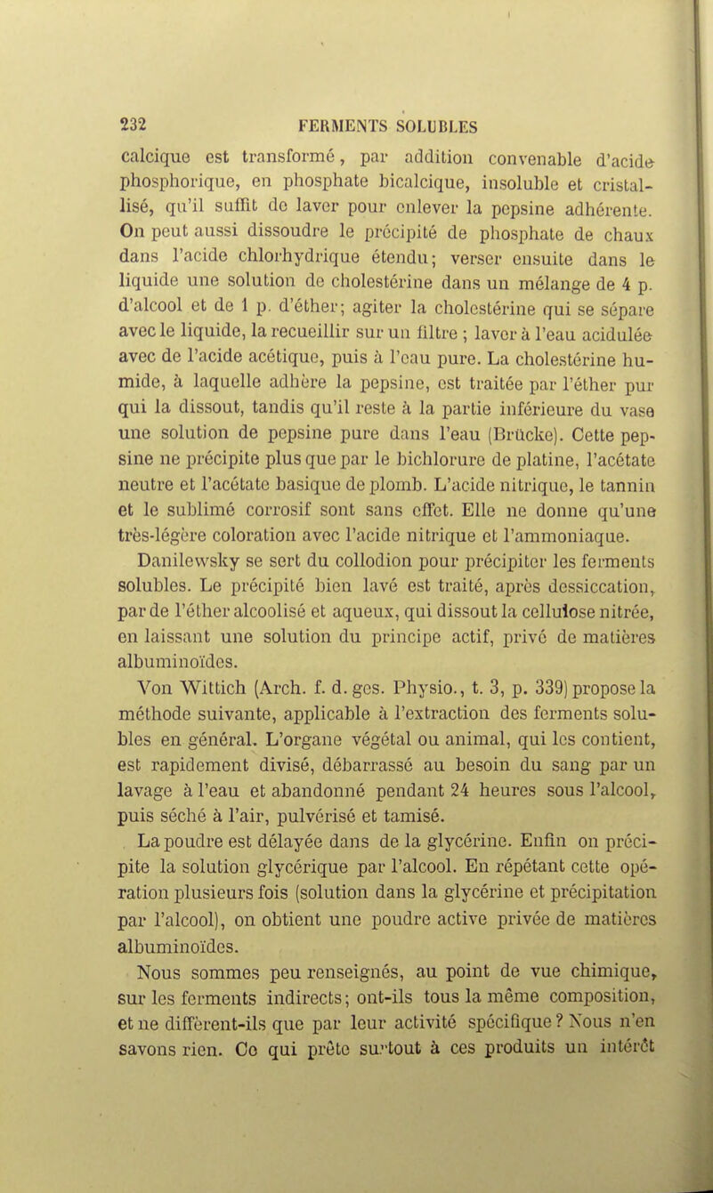 I 232 FERMENTS SOLIBLES calcique est transformé, par addilion convenable d'acidtï phosphorique, en phosphate bicalcique, insoluble et cristal- lisé, qu'il suffit do laver pour enlever la pepsine adhérente. On peut aussi dissoudre le précipité de phosphate de chaux dans l'acide chlorhydrique étendu; verser ensuite dans le liquide une solution de cholestérine dans un mélange de 4 p. d'alcool et de 1 p. d'éther; agiter la cholestérine qui se sépare avec le liquide, la recueillir sur un filtre ; laver à l'eau acidulée avec de l'acide acétique, puis à l'eau pure. La cholestérine hu- mide, à laquelle adhère la pepsine, est traitée par l'éther pm- qui la dissout, tandis qu'il reste à la partie inférieure du vase une solution de pepsine pure dans l'eau (Brûcke). Cette pep- sine ne précipite plus que par le bichlorure de platine, l'acétate neutre et l'acétate basique de plomb. L'acide nitrique, le tannin et le sublimé corrosif sont sans effet. Elle ne donne qu'une très-légère coloration avec l'acide nitrique et l'ammoniaque. Danilevvsky se sert du collodion pour précipiter les ferments solubles. Le précipité bien lavé est traité, après dessiccation, par de l'éther alcoolisé et aqueux, qui dissout la cellulose nitrée, en laissant une solution du principe actif, privé de matières albuminoïdcs. Von Wittich (Arch. f. d.gcs. Physio., t. 3, p. 339) propose la méthode suivante, applicable à l'extraction des ferments solu- bles en général. L'organe végétal ou animal, qui les contient, est rapidement divisé, débarrassé au besoin du sang par un lavage à l'eau et abandonné pendant 24 heures sous l'alcool, puis séché à l'air, pulvérisé et tamisé. . La poudre est délayée dans de la glycérine. Enfin on préci- pite la solution glycérique par l'alcool. En répétant cette opé- ration plusieurs fois (solution dans la glycérine et précipitation par l'alcool), on obtient une poudre active privée de matières albuminoïdcs. Nous sommes peu renseignés, au point de vue chimique, sur les ferments indirects; ont-ils tous la même composition, et ne diffèrent-ils que par leur activité spécifique ? Xous n'en savons rien. Co qui prête surtout à ces produits un intérêt