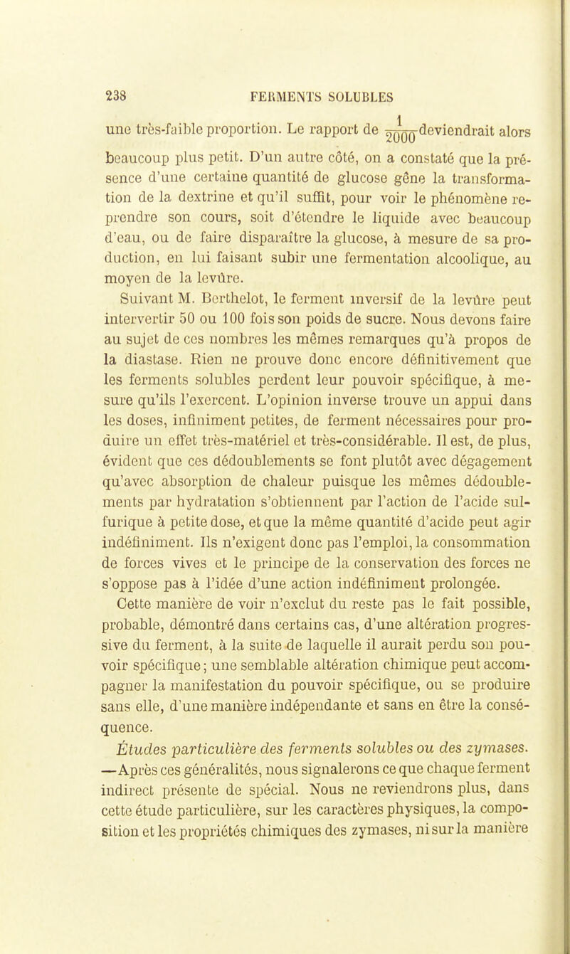 { une très-faible proportion. Le rapport de 2qqq deviendrait alors beaucoup plus petit. D'un autre côté, on a constaté que la pré- sence d'une certaine quantité de glucose gêne la transforma- tion de la dextrine et qu'il suffît, pour voir le phénomène re- prendre son cours, soit d'étendre le liquide avec beaucoup d'eau, ou de faire disparaître la glucose, à mesure de sa pro- duction, en lui faisant subir une fermentation alcoolique, au moyen de la Icvûre. Suivant M. Bcrthelot, le ferment inversif de la levûre peut intervertir 50 ou 100 fois son poids de sucre. Nous devons faire au sujet de ces nombres les mêmes remarques qu'à propos de la diastase. Rien ne prouve donc encore définitivement que les ferments solubles perdent leur pouvoir spécifique, à me- sure qu'ils l'exercent. L'opinion inverse trouve un appui dans les doses, infiniment petites, de ferment nécessaires pour pro- duire un effet très-matériel et très-considérable. Il est, de plus, évident que ces dédoublements se font plutôt avec dégagement qu'avec absorption de chaleur puisque les mômes dédouble- ments par hydratation s'obtiennent par l'action de l'acide sul- furique à petite dose, et que la même quantité d'acide peut agir indéfiniment. Ils n'exigent donc pas l'emploi, la consommation de forces vives et le principe de la conservation des forces ne s'oppose pas à l'idée d'une action indéfiniment prolongée. Cette manière de voir n'exclut du reste pas le fait possible, probable, démontré dans certains cas, d'une altération progres- sive du ferment, à la suite de laquelle il aurait perdu son pou- voir spécifique ; une semblable altération chimique peut accom- pagner la manifestation du pouvoir spécifique, ou se produire sans elle, d'une manière indépendante et sans en être la consé- quence. Études particulière des ferments soluhles ou des zymases. —Après ces généralités, nous signalerons ce que chaque ferment indirect présente de spécial. Nous ne reviendrons plus, dans cette étude particulière, sur les caractères physiques, la compo- sition et les propriétés chimiques des zymases, ni sur la manière