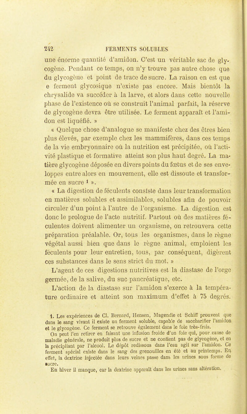 une énorme quantité d'amidon. C'est un véritable sac de gly. cogène. Pendant ce temps, on n'y trouve pas autre chose que du glycogcne et point de trace de sucre. La raison en est que e ferment glycosique n'existe pas encore. Mais bientôt la chrysalide va succéder à la larve, et alors dans cette nouvelle phase de l'existence où se construit l'animal parfait, la réserve de glycogcne devra être utilisée. Le ferment apparaît et l'ami- don est liquéfié. » tt Quelque chose d'analogue se manifeste chez des êtres bien plus élevés, par exemple chez les mammifères, dans ces temps de la vie embryonnaire où la nutrition est précipitée, où l'acti- vité plastique et formative atteint son plus haut degré. La ma- tière glycogcne déposée en divers points du fœtus et de ses enve- loppes entre alors en mouvement, elle est dissoute et transfor- mée en sucre i ». a La digestion de féculents consiste dans leur transformation en matières solubles et assimilables, solubles afin de pouvoir circuler d'un point à l'autre de l'organisme. La digestion est donc le prologue de l'acte nutritif. Partout où des matières fé- culentes doivent alimenter un organisme, on retrouvera cette préparation préalable. Or, tous les organismes, dans le règne végétal aussi bien que dans le règne animal, emploient les féculents pour leur entretien, tous, par conséquent, digèrent ces substances dans le sens strict du mot. » L'agent de ces digestions nutritives est la diastase de l'orge germée, de la salive, du suc pancréatique, etc. L'action de la diastase sur l'amidon s'exerce à la tempéra- ture ordinaire et atteint son maximum d'effet à 75 degrés. 1. Les expériences de Cl. Bernard, Hensen, Magendie et Schiff prouvent que dans le sang vivant il existe un ferment soluble, capable de saccharifier l'amidon et le glycogène. Ce ferment se retrouve également dans le foie très-frais. On peut l'en retirer en faisant une infusion froide d'un foie qui, pour cause de maladie générale, ne produit plus de sucre et ne contient pas de glycogjène, et en la précipitant par l'alcool. Le dépôt redissous dans l'eau agit sur l'amidon. Ce ferment spécial existe dans le sang des grenouilles en été et au printemps. Ea effet, la dexlrine injectée dans leurs veines passe dans les urines sous forme de •ucre. En hiver il manque, car la dexlrine apparaît dans les urines sans altération.