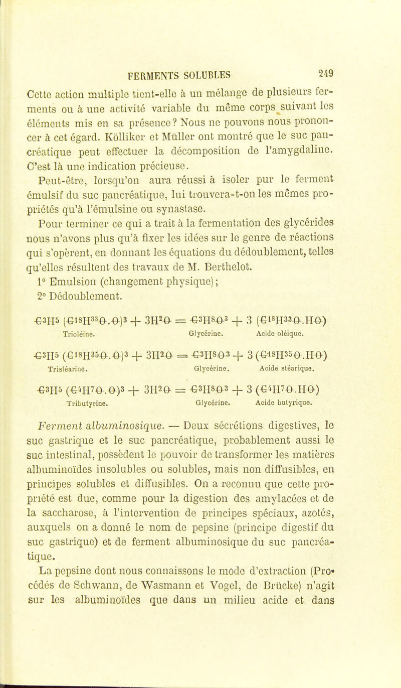 Cette action multiple tient-elle à un mélange de plusieurs fer- ments ou à une activité variable du même corps suivant les éléments mis en sa présence? Nous ne pouvons nous pronon- cer à cet égard. Kôlliker et MûUer ont montré que le suc pan- créatique peut effectuer la décomposition de l'amygdaline. C'est là une indication précieuse. Peut-être, lorsqu'on aura réussi à isoler pur le ferment émulsif du suc pancréatique, lui trouvera-t-on les mêmes pro- priétés qu'à l'émulsine ou synastase. Pour terminer ce qui a trait à la fermentation des glycérides nous n'avons plus qu'à fixer les idées sur le genre de réactions qui s'opèrent, en donnant les équations du dédoublement, telles qu'elles résultent des travaux de M. Berthelot. 1° Emulsion (changement physique) ; 2° Dédoublement. -G3H5 (^i8H3a-0.^)3 + 31P^ = -GSHSO^s + 3 (€18H33-0-.H€>-) Trioléine. Glycérine. Acide oléique. -G3H5 (Gi8H35a.€^)3 + 3H20- = -G3H80^3 + 3 (^ISHSÔ^.HO-) Trisléarine. Glycérine. Acide stéarique. -G3H5 (G^H7O-.0)3 + 3II20- = €3H803 _|_ 3 (G4H7^.H^) Tributyrine. Glycérine. Acide butyrique. Ferment albuminosique. — Deux sécrétions digestives, le suc gastrique et le suc pancréatique, probablement aussi le suc intestinal, possèdent le pouvoir de transformer les matières albuminoïdes insolubles ou solubles, mais non diffusibles, en principes solubles et diffusibles. On a reconnu que cette pro- priété est due, comme pour la digestion des amylacées et de la saccharose, à l'intervention de principes spéciaux, azotés, auxquels on a donné le nom de pepsine (principe digestif du suc gastrique) et de ferment albuminosique du suc pancréa- tique. La pepsine dont nous connaissons le mode d'extraction (Pro« cédés de Schwann, de Wasmann et Vogel, de Brûcke) n'agit sur les albuminoïdes que dans un milieu acide et dans