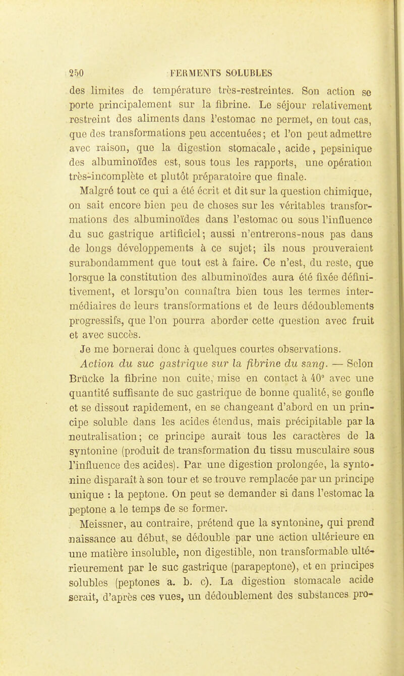 des limites de température très-restreintes. Son action se porte principalement sur la fibrine. Le séjour relativement restreint des aliments dans i'estomac ne permet, en tout cas, que des transformations peu accentuées; et l'on peut admettre avec raison, que la digestion stomacale, acide, pepsinique des albuminoïdes est, sous tous les rapports, une opération très-incomplète et plutôt préparatoire que finale. Malgré tout ce qui a été écrit et dit sur la question chimique, on sait encore bien peu de choses sur les véritables transfor- mations des albuminoïdes dans l'estomac ou sous l'influence du suc gastrique artificiel; aussi n'entrerons-nous pas dans de longs développements à ce sujet; ils nous prouveraient surabondamment que tout est à faire. Ce n'est, du reste, que lorsque la constitution des albuminoïdes aura été fixée défini- tivement, et lorsqu'on connaîtra bien tous les termes inter- médiaires de leurs transformations et de leurs dédoublements progressifs, que l'on pourra aborder cette question avec fruit et avec succès. Je me bornerai donc à quelques courtes observations. Action du suc gastrique sur la. fibrine du sang. — Selon Brticke la fibrine non cuite, mise en contact à 40° avec une quantité sufîisante de suc gastrique de bonne qualité, se gonfle et se dissout rapidement, en se changeant d'abord en un prin- cipe soluble dans les acides étendus, mais précipitable par la neutralisation ; ce principe aurait tous les caractères de la syntonine (produit de transformation du tissu musculaire sous l'influence des acides). Par une digestion prolongée, la synto- nine disparaît à son tour et se trouve remplacée par un principe unique : la peptone. On peut se demander si dans l'estomac la peptone a le temps de se former. Meissner, au contraire, prétend que la synton-ine, qui prend naissance au début, se dédouble par une action ultérieure en une matière insoluble, non digestible, non transformable ulté-» rieurement par le suc gastrique (parapeptone), et en principes solubles (peptones a. b. c). La digestion stomacale acide serait, d'après ces vues, un dédoublement des substances pro-