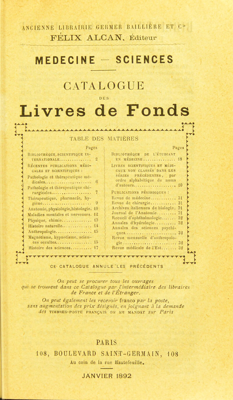 FÉLIX ALCAN, Editeur MEDECINE - SCIENCES CATALOGUE DES Livres de Fonds TABLE DES MATIÈRES Pages BlBHOTHÊaUE,SCIENTIFIQUE IN- TERNATIONALE 2 KÉCENTES PUBLICATIONS MÉDI- CALEâ ET SCiENTIFlûUES : Pathologie et thérapeutique mé- dicales 6 Pathologie et thérapeutinue chi- rurgicales 7 Thérapeutique, pharmacie, hy- giène 9 AnatoHiic, physiologie,histologie. 10 Maladies mentales et nerveuses. 12 Physique, chimie 13 Histoire naturelle 14 Anthropologie 15 Magnétisme, hypnotisme, scien- ces occultes 15 Histoire des sciences 17 Pages BlDLIOTHÈaUB DE L'ÉTUDIANT en médecine 18 Livres scientifiques et médi- caux NON CLASSÉS dans LES SÉRIES PRÉCÉDENTES, par ordre alphabétique de noms d'auteurs 20 Publications pékiodiques : Revue de médecine 31 Revue de chirurgie 31 Archives italiennes de biologie. 31 Journal de l'Anatomie 31 Recueil d'ophthalmologie 32 Annales d'hydrologie 32 Annales des sciences psychi- ques 32 Revue mensuelle d'anthropolo- gie 32 Revue médicale de l'Est 32 CE CATALOGUE ANNULE'LES PRECEDENTS On peut se procurer tous les ouvrages qui se trouvent dans ce Catalogue par l'intermédiaire des libraires de France et de l'Étranger. On peut également les recevoir franco par la poste, sans augmentation des prix désignés, en joignant à la demande des TIMBRES-POSTE FRANÇAIS OU un MANDAT sur Paris PARIS 108, BOULEVARD SAIN'.T-GERMAIN, 108 Au coin de la rue Uaulcreuille. JANVIER 1892