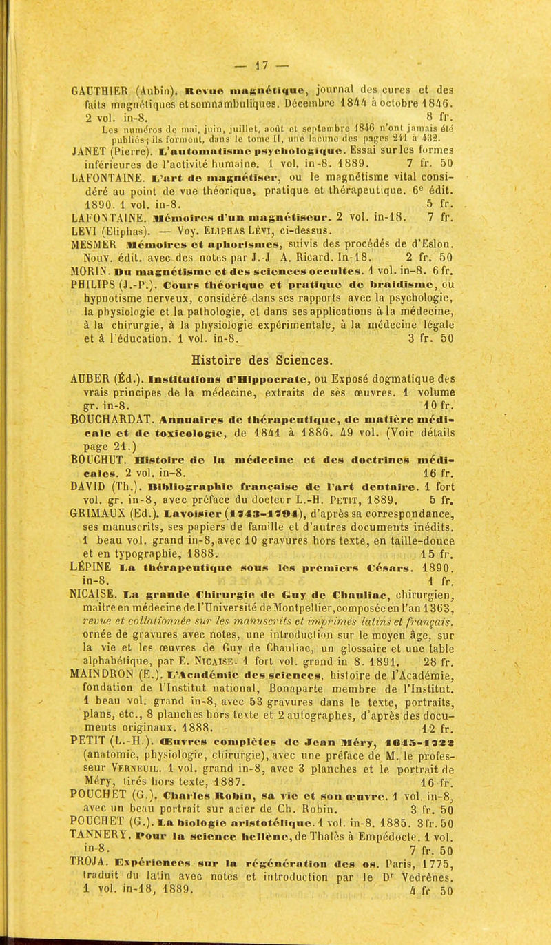 GAUTHIER (Aubin). Revue lunKiiétique, journal des cures et des faits magnétiques etsomnambuliques. Décembre 1844 à octobre 1846. 2 vol. in-8. _ 8 fr. Les luinidros de mai, juin, juillet, août ni septembre 1846 n'onl jamais été publics; ils forjiionl, dans le tome II, une lacune des pages 241 à 41)2. JANET (Pierre). 1,'automntisnio psyclioloKi«iuo. Essai sur les formes inférieures de l'activité iiumaine. 1 vol. in-8. 1889. 7 fr. 50 LAFONTAINE. l/art do mugnctiscr, ou le magnétisme vital consi- déré au point de vue théorique, pratique et thérapeutique. 6° édit. 1890. 1 vol. ia-8. 5 fr. LAFONTAINE. Mémoires d'un niagnctiscnr. 2 vol. in-18. 7 fr. LEVI (Eliphas). — Voy. Eliphas Lévi, ci-dessus. MESMER Mémoires et apliorismcs, suivis des procédés de d'Eslon. Nouv. édit. avec des notes par J.-J A. Ricard. In-18. 2 fr. 50 MORIN. Du magnétisme et des sciences occultes. 1 vol. in-8. 6 fr. PHILIPS (J.-P.). Cours théorique et pratique de braidismc, ou hypnotisme nerveux, considéré dans ses rapports avec la psychologie, la physiologie et la pathologie, et dans ses applications à la médecine, à la chirurgie, à la physiologie expérimentale, à la médecine légale et à l'éducation. 1 vol. in-8. 3 fr. 50 Histoire des Sciences. ATJBER (Ëd.). Institutions d'Hippocrate, ou Exposé dogmatique des vrais principes de la médecine, extraits de ses œuvres, l volume gr. in-8. 10 fr. BOUCHARDAT. Annuaires de thérapeutique, de matière médi- cale et de toxicologie, de 1841 à 1886. 49 vol. (Voir détails page 21.) BOUCHUT. Histoire de la médecine et des doctrines médi- cales. 2 vol. in-8. 16 fr. DAVID (Th.). Bibliographie française de l'art dentaire. 1 fort vol. gr. in-8, avec préface du docteur L.-H. Petit, 1889. 5 fr. GRIMAUX (Ed.). l.avoisier (I943-1904), d'après sa correspondance, ses manuscrits, ses papiers de famille et d'autres documents inédits. 1 beau vol. grand in-8, avec 10 gravures horjs texte, en taille-douce et en typogriiphie, 1888. 15 fr. LÉPINE lia thérapeutique sous les premiers Césars. 1890. in-8. 1 fr. MICAISE. tafi grande Chirurgie de Ciuy de Chauliac, chirurgien, maître en médecine de l'Université de Montpellier,composée en l'an 1363, revue et collalionnée sur les manuscrits et imprimés latins et français. ornée de gravures avec notes, une introduction sur le moyen âge, sur la vie et les œuvres de Guy de Chauliac, un glossaire et une table alphabétique, par E. Nicaise. 1 fort vol. grand in 8. 1891. 28 fr. MAINDRON (E.). li'Acadcmie des sciences, histoire de l'Académie, fondation de l'Institut national, Bonaparte membre de l'Institut. 1 beau vol. grand in-8, avec 53 gravures dans le texte, portraits, plans, etc., 8 planches hors texte et 2 autographes, d'après des docu- ments originaux. 1888. 12 fr. PETIT (L.-H.). Œuvres complètes de Jean Méry, f e45-19«3 (an)itomie, physiologie, chirurgie), avec une préface de M. le profes- seur Verneuil. 1 vol. grand in-8, avec 3 planches et le portrait de Méry, tirés hors texte, 1887. 16 fr. POUCHET (G.). Charles Robin, sa vie et son œuvre. 1 vol. in-8, avec un beau portrait sur acier de Ch. Robin. 3 fr. 50 POUCHET (G.), ta biologie aristotélique. 1 vol. in-8. 1885. 3lr. 50 TANNERY. Pour la science hellène, de Thalès à Empédocle. i vol. 'n-8. 7 fr. 50 TROJA. Expérience.4 sur la régénération des os. Paris, 1775, traduit du latin avec notes et introduction par le D Vedrènes. 1 vol. in-18, 1889. ix U- 50