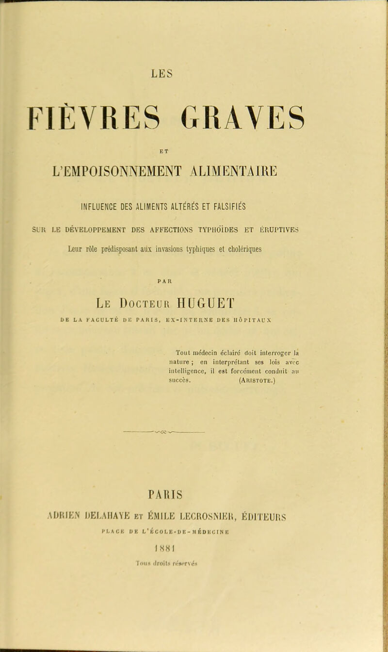 ET L’EMPOISONNEMENT ALIMENTAIRE INFLUENCE DES ALIMENTS ALTÉRÉS ET FALSIFIÉS SUR I.E DÉVELOPPEMENT DES AFFECTIONS TYPHOÏDES ET ÉRUPTIVES Leur rôle prédisposant aux invasions typhiques et cholériques PAR Le Docteur HUGUET DE LA FACULTÉ DE PARIS, EX-INTERNE DES HÔPITAUX Tout médecin éclairé doit interroger la nature ; en interprétant ses lois avec intelligence, il est forcément conduit au succès. (Aristote.) PARIS ADRIEN DELA HAYE et ÉMILE LECROSNIEH, ÉDITEURS PLACE DE L’ÉCOLE-ÜE->1 ÉDKCIN B I «8 I Tons droits réservés