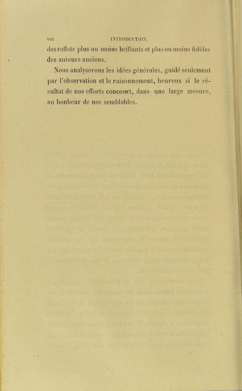 des refiels plus ou îuoins brillants et plus ou moins fidèles des auteurs anciens. Nous analyserons les idées générales, guidé seulement par l’observation et le raisonnement, heureux si le ré- sultat de nos efforts concourt, dans une large mesure, au bonheur de nos semblables.