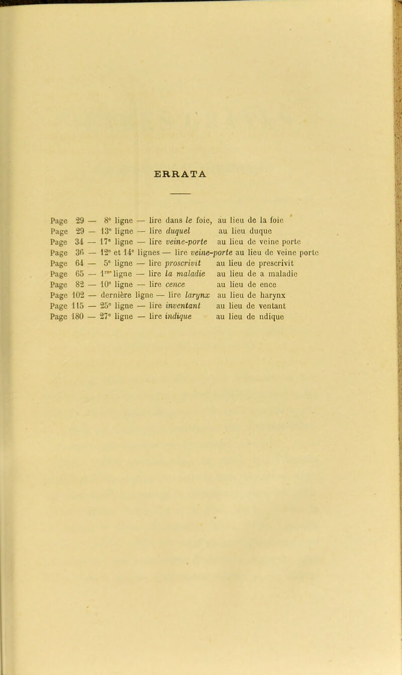 ERRATA Page 29 — 8e ligne — lire dans le foie, au lieu de la foie Page 29 — 136 ligne — lire duquel au lieu duque Page 34 — 17° ligne — lire veine-porte au lieu de veine porte Page 36 — 12“ et 14e lignes — lire veine-porte au lieu de veine porte Page 64 — 5e ligne — lire proscrivit au lieu de prescrivit Page 65 — l'aligne — lire la maladie au lieu de a maladie Page 82 — 10e ligne — lire cence au lieu de ence Page 102 — dernière ligne — lire larynx au lieu de harynx Page 115 — 25e ligne — lire inventant au lieu de ventant Page 180 — 27e ligne — lire indique au lieu de ndique