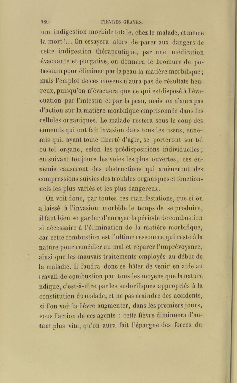 Aine indigestion morbide totale, chez le malade, et môme la mort!... On essayera alors de parer aux dangers de cette indigestion thérapeutique, par une médication évacuante et purgative, on donnera le bromure de po- tassium pour éliminer par la peau la matière morbifique; mais l’emploi de ces moyens n’aura pas de résultats heu- reux, puisqu’on n’évacuera que ce qui estdisposé à l’éva- cuation par l’intestin et par la peau, mais on n’aura pas d’action sur la matière morbifique emprisonnée dans les cellules organiques. Le malade restera sous le coup des ennemis qui ont fait invasion dans tous les tissus, enne- mis qui, ayant toute liberté d’agir, se porteront sur tel ou tel organe, selon les prédispositions individuelles ; en suivant toujours les voies les plus ouvertes, ces en- nemis causeront des obstructions qui amèneront des compressions suivies des troubles organiques et fonction- nels les plus variés et les plus dangereux. On voit donc, par toutes ces manifestations, que si on a laissé à l’invasion morbide le temps de se produire, il faut bien se garder d’enrayer la période de combustion si nécessaire à l’élimination de la matière morbifique, car cette combustion est l’ultime ressource qui reste à la nature pour remédier au mal et réparer l’imprévoyance, ainsi que les mauvais traitements employés au début de la maladie. Il faudra donc se hâter de venir en aide au travail de combustion par tous les moyens que la nature ndique, c’est-à-dire parles sudorifiques appropriés à la constitution du malade, et ne pas craindre des accidents, si l’on voit la fièvre augmenter, dans les premiers jours, sous l’action de ces agents : cette fièvre diminuera d’au- tant plus vite, qu’on aura fait l’épargne des forces du