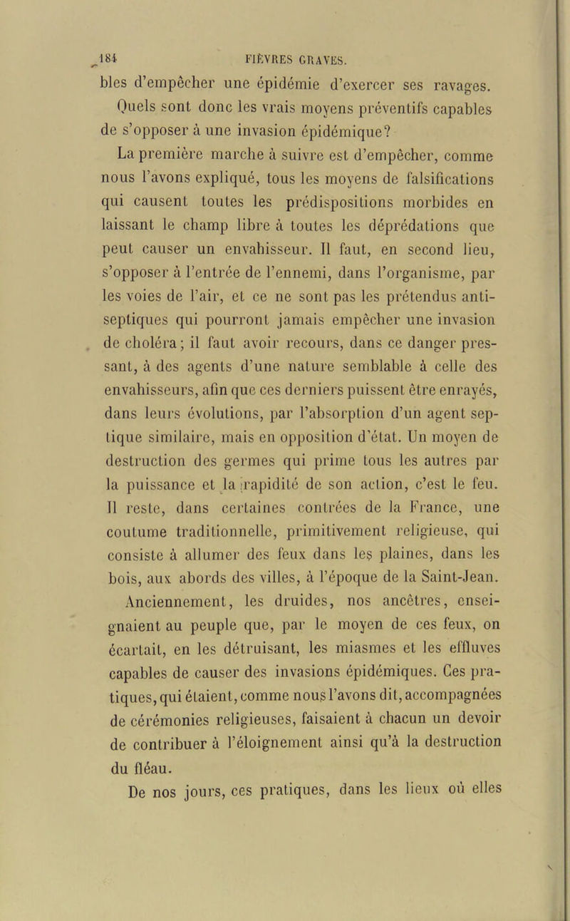 ^184 FIÈVRES GRAVES. blcs d’empêcher une épidémie d’exercer ses ravages. Quels sont donc les vrais moyens préventifs capables de s’opposer à une invasion épidémique? La première marche à suivre est d’empêcher, comme nous l’avons expliqué, tous les moyens de falsifications qui causent toutes les prédispositions morbides en laissant le champ libre à toutes les déprédations que peut causer un envahisseur. 11 faut, en second lieu, s’opposer à l’entrée de l’ennemi, dans l’organisme, par les voies de l’air, et ce ne sont pas les prétendus anti- septiques qui pourront jamais empêcher une invasion de choléra; il faut avoir recours, dans ce danger pres- sant, à des agents d’une nature semblable à celle des envahisseurs, afin que ces derniers puissent être enrayés, dans leurs évolutions, par l’absorption d’un agent sep- tique similaire, mais en opposition d’état. Un moyen de destruction des germes qui prime tous les autres par la puissance et la [rapidité de son action, c’est le feu. 11 reste, dans certaines contrées de la France, une coutume traditionnelle, primitivement religieuse, qui consiste à allumer des feux dans les plaines, dans les bois, aux abords des villes, à l’époque de la Saint-Jean. Anciennement, les druides, nos ancêtres, ensei- gnaient au peuple que, par le moyen de ces feux, on écartait, en les détruisant, les miasmes et les effluves capables de causer des invasions épidémiques. Ces pra- tiques, qui étaient, comme nous l’avons dit, accompagnées de cérémonies religieuses, faisaient à chacun un devoir de contribuer à l’éloignement ainsi qu’à la destruction du fléau. De nos jours, ces pratiques, dans les lieux où elles