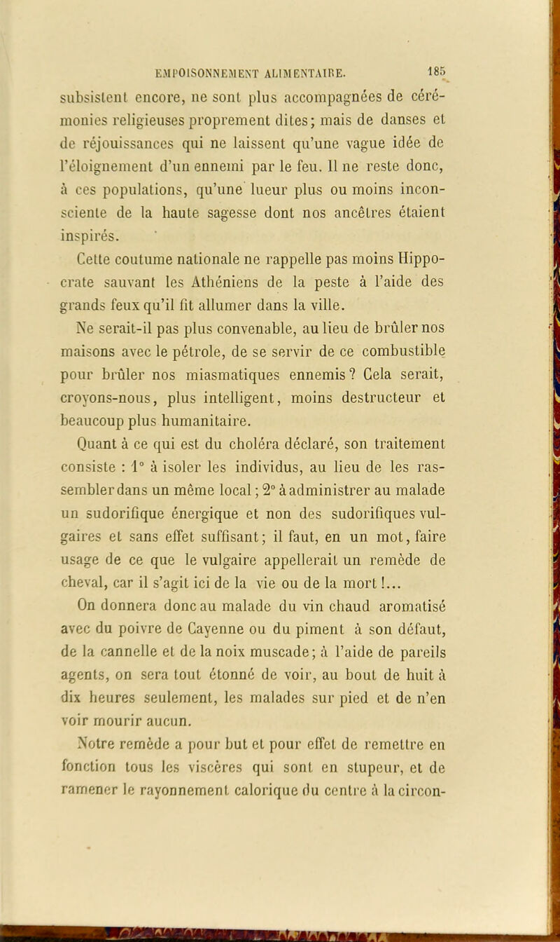 subsistent encore, ne sont plus accompagnées de céré- monies religieuses proprement dites; mais de danses et de réjouissances qui ne laissent qu’une vague idée de l’éloignement d’un ennemi par le feu. 11 ne reste donc, à ces populations, qu’une lueur plus ou moins incon- sciente de la haute sagesse dont nos ancêtres étaient inspirés. Cette coutume nationale ne rappelle pas moins Hippo- crate sauvant les Athéniens de la peste à l’aide des grands feux qu’il fit allumer dans la ville. Ne serait-il pas plus convenable, au lieu de brûler nos maisons avec le pétrole, de se servir de ce combustible pour brûler nos miasmatiques ennemis? Gela serait, croyons-nous, plus intelligent, moins destructeur et beaucoup plus humanitaire. Quant à ce qui est du choléra déclaré, son traitement consiste : 1° à isoler les individus, au lieu de les ras- sembler dans un même local ; 2° à administrer au malade un sudorifique énergique et non des sudorifiques vul- gaires et sans effet suffisant; il faut, en un mot, faire usage de ce que le vulgaire appellerait un remède de cheval, car il s’agit ici de la vie ou de la mort !... On donnera donc au malade du vin chaud aromatisé avec du poivre de Cayenne ou du piment à son défaut, de la cannelle et de la noix muscade; à l’aide de pareils agents, on sera tout étonné de voir, au bout de huit «à dix heures seulement, les malades sur pied et de n’en voir mourir aucun. Notre remède a pour but et pour effet de remettre en fonction tous les viscères qui sont en stupeur, et de ramener le rayonnement calorique du centre à lacircon-