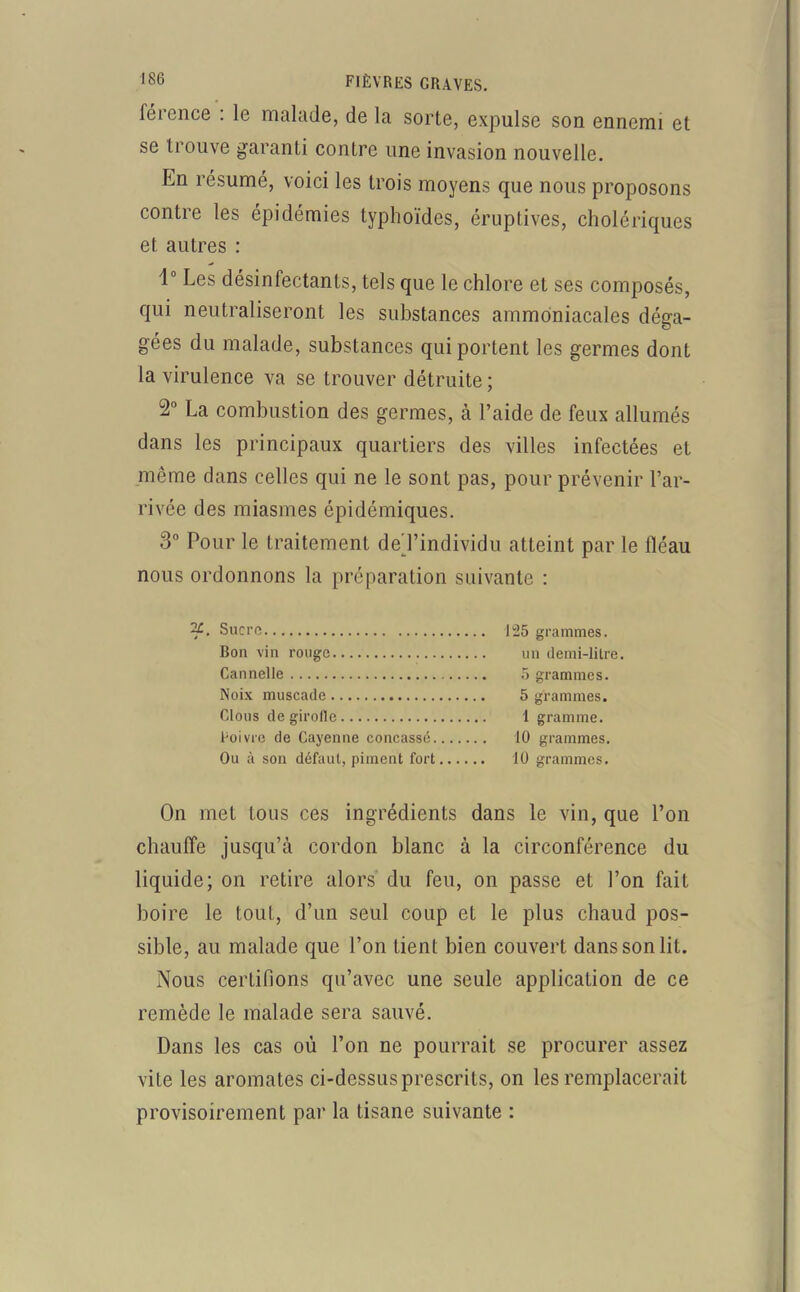 férence : le malade, de la sorte, expulse son ennemi et se trouve garanti contre une invasion nouvelle. En résumé, voici les trois moyens que nous proposons contre les épidémies typhoïdes, éruptives, cholériques et autres : 1° Les désinfectants, tels que le chlore et ses composés, qui neutraliseront les substances ammoniacales déga- gées du malade, substances qui portent les germes dont la virulence va se trouver détruite ; 2° La combustion des germes, à l’aide de feux allumés dans les principaux quartiers des villes infectées et même dans celles qui ne le sont pas, pour prévenir l’ar- rivée des miasmes épidémiques. 3° Pour le traitement de'l’individu atteint par le fléau nous ordonnons la préparation suivante : 2£. Sucre 125 grammes. Bon vin rouge un demi-litre. Cannelle 5 grammes. Noix muscade 5 grammes. Clous de girofle 1 gramme. Poivre de Cayenne concassé 10 grammes. Ou à son défaut, piment fort 10 grammes. On met tous ces ingrédients dans le vin, que l’on chauffe jusqu’à cordon blanc à la circonférence du liquide; on retire alors du feu, on passe et l’on fait boire le tout, d’un seul coup et le plus chaud pos- sible, au malade que l’on tient bien couvert dans son lit. Nous certifions qu’avec une seule application de ce remède le malade sera sauvé. Dans les cas où l’on ne pourrait se procurer assez vite les aromates ci-dessus prescrits, on les remplacerait provisoirement par la tisane suivante :