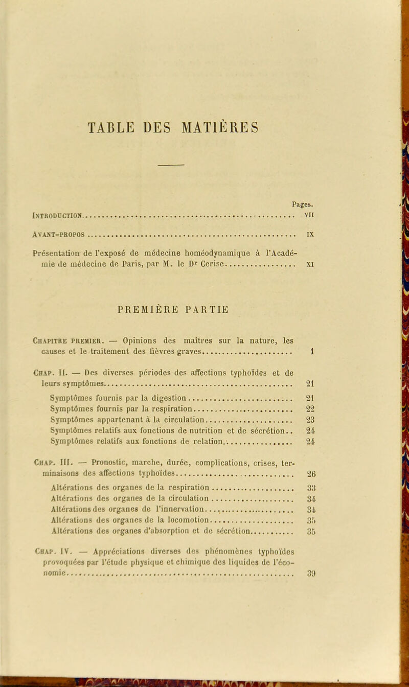 TABLE DES MATIÈRES Pages. Introduction vu Avant-propos ix Présentation de l’exposé de médecine homéodynamique à l’Acadé- mie de médecine de Paris, par M. le Dr Cerise xi PREMIÈRE PARTIE Chapitre premier. — Opinions des maîtres sur la nature, les causes et le traitement des fièvres graves 1 Chap. II. — Des diverses périodes des affections typhoïdes et de leurs symptômes 21 Symptômes fournis par la digestion 21 Symptômes fournis par la respiration 22 Symptômes appartenant à la circulation 23 Symptômes relatifs aux fonctions de nutrition et de sécrétion.. 24 Symptômes relatifs aux fonctions de relation. 24 Chap. III. — Pronostic, marche, durée, complications, crises, ter- minaisons des affections typhoïdes 26 Altérations des organes de la respiration 33 Altérations des organes de la circulation 34 Altérations des organes de l’innervation..., 34 Altérations des organes de la locomotion 35 Altérations des organes d’absorption et de sécrétion 35 Chap. IV. — Appréciations diverses des phénomènes typhoïdes provoquées par l’étude physique et chimique des liquides de l’éco- nomie 3'J