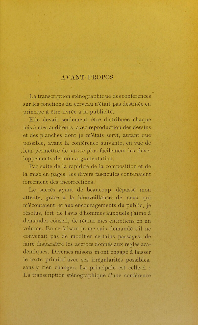 AYANT-PROPOS La transcription sténographique des conférences sur les fonctions du cerveau n'était pas destinée en principe à être livrée à la publicité. Elle devait seulement être distribuée chaque fois à mes auditeurs, avec reproduction des dessins et des planches dont je m'étais servi, autant que possible, avant la conférence suivante, en vue de ^leur permettre de suivre plus facilement les déve- loppements de mon argumentation. Par suite de la rapidité de la composition et de la mise en pages, les divers fascicules contenaient forcément des incorrections. Le succès ayant de beaucoup dépassé mon attente, grâce à la bienveillance de ceux qui m'écoutaient, et aux encouragements du public, je résolus, fort de l'avis d'hommes auxquels j'aime à demander conseil, de réunir mes entretiens en un volume. En ce faisant je me suis demandé s'il ne convenait pas de modifier certains passages, de faire disparaître les accrocs donnés aux règles aca- démiques. Diverses raisons m'ont engagé à laisser le texte primitif avec ses irrégularités possibles, sans y rien changer. La principale est celle-ci : La transcription sténographique d'une conférence