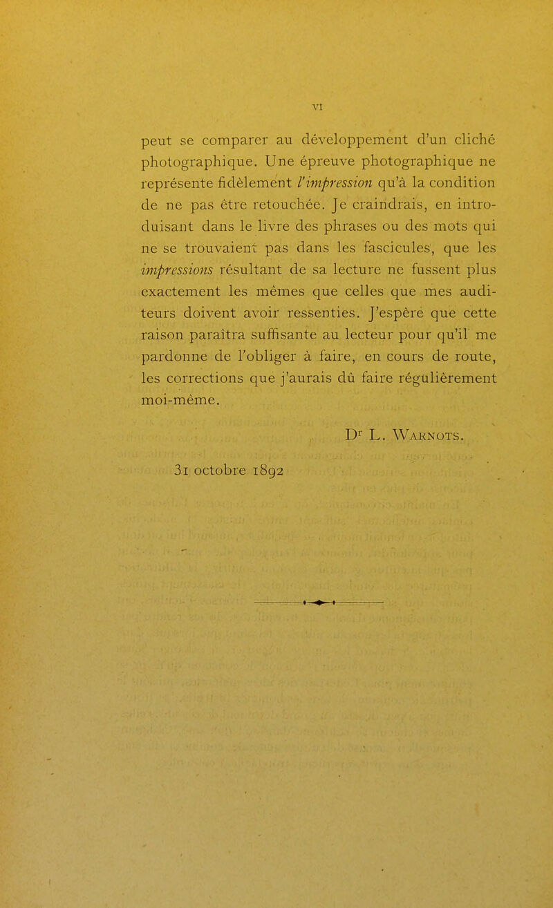 peut se comparer au développement d'un cliché photographique. Une épreuve photographique ne représente fidèlement l'impression qu'à la condition de ne pas être retouchée. Je craindrais, en intro- duisant dans le livre des phrases ou des mots qui ne se trouvaient pas dans les fascicules, que les ijnpressioiis résultant de sa lecture ne fussent plus exactement les mêmes que celles que mes audi- teurs doivent avoir ressenties. J'espère que cette raison paraîtra suffisante au lecteur pour cj^u'il' me pardonne de l'obliger à faire, en cours de route, les corrections que j'aurais dù faire régulièrement moi-même. L. Warnots. 3i octobre 1892