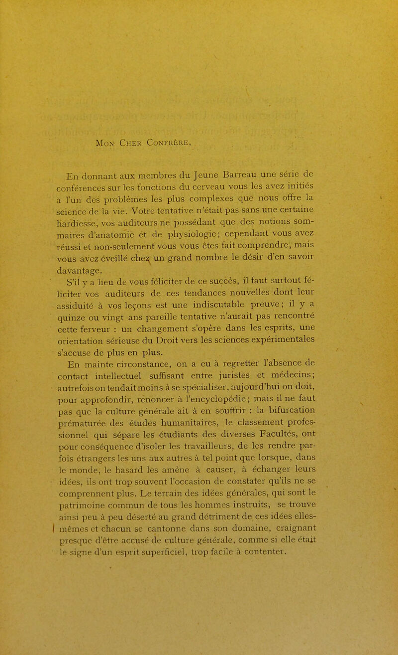 Mon Cher Confrère, En donnant aux membres du Jeune Barreau une série de conférences sur les fonctions du cerveau vous les avez initiés a l'un des problèmes les plus complexes que nous offre la scieiicè dé la vie. Votre tentative n'était pas sans une certaine hardiesse, vos auditeurs ne possédant que des notions som- maires d'anatomie et de physiologie; cependant vous avez réussi et non-seulement vous vous êtes fait comprendre, mais vous avez éveillé che^ un grand nombre le désir d'en savoir davantage. S'il y a lieu de vous féliciter de ce succès, il faut surtout fé- liciter vos auditeurs de ces tendances nouvelles dont leur assiduité à vos leçons est une indiscutable preuve ; il y a quinze ou vingt ans pareille tentative n'aurait pas rencontré cette ferveur : un changement s'opère dans les esprits, une orientation sérieuse du Droit vers les sciences expérimentales s'accuse de plus en plus. En mainte circonstance, on a eu à regretter l'absence de contact intellectuel suffisant entre juristes et médecins; autrefois on tendait moins à se spécialiser, aujourd'hui on doit, pour approfondir, renoncer à l'encyclopédie ; mais il ne faut pas que la culture générale ait à en souffrir : la bifurcation prématurée des études humanitaires, le classement profes- sionnel qui sépare les étudiants des diverses Facultés, ont pour conséquence d'isoler les travailleurs, de les rendre par- fois étrangers les uns aux autres à tel point que lorsque, dans le monde, le hasard les amène à causer, à échanger leurs idées, ils ont trop souvent l'occasion de constater qu'ils ne se comprennent plus. Le terrain des idées générales, qui sont le patrimoine commun de tous les hommes instruits, se trouve ainsi peu à peu déserté au grand détriment de ces idées elles- I mêmes et chacun se cantonne dans son domaine, craignant presque d'être accusé de culture générale, comme si elle était le signe d'un esprit supei-fîciel, trop facile à contenter.