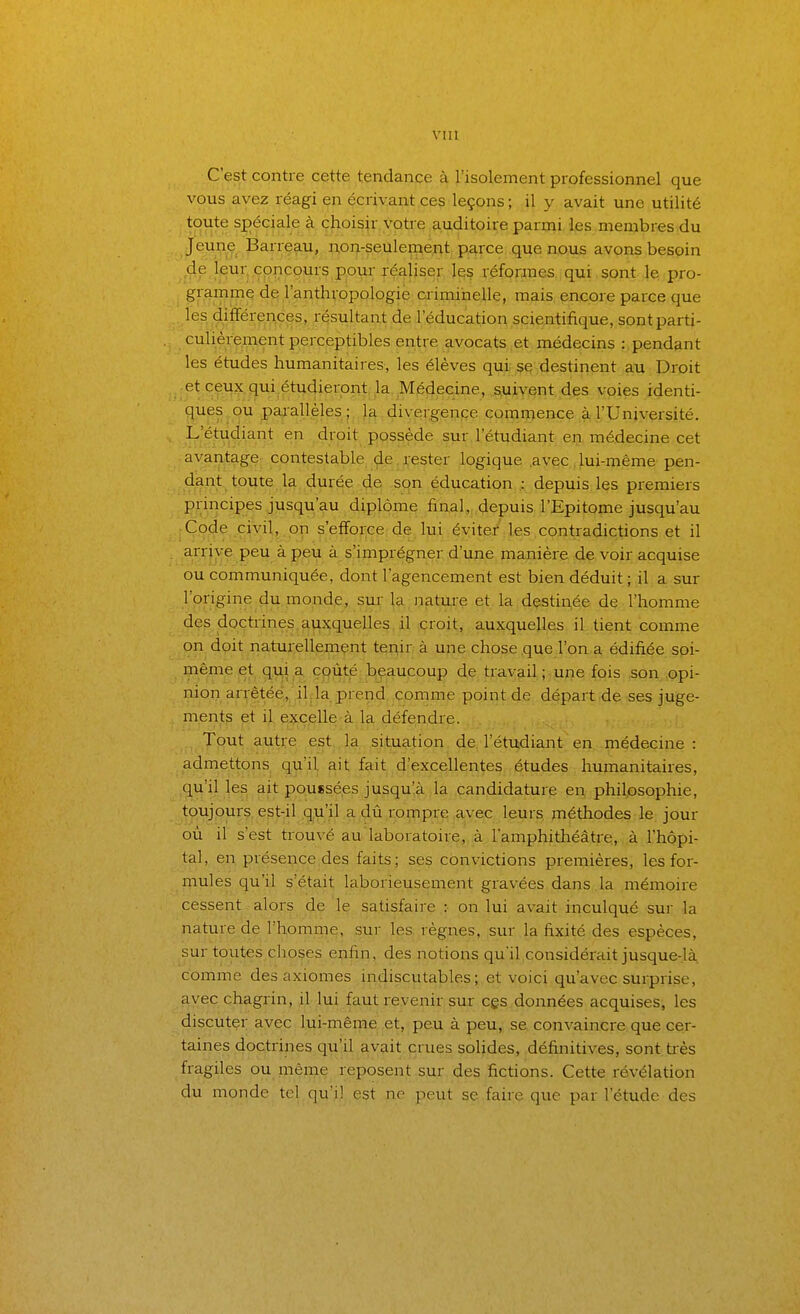 C'est contre cette tendance à l'isolement professionnel que vous avez réagi en écrivant ces leçons ; il y avait une utilité toute spéciale à choisir v'otre auditoire parmi les membres du Jeune Barrçau, n,oi|-seUleiiie;;it p^rce que nous avons besoin de leur concours pour réaliser 1^§ véforxnes qui sont le pro- gramme de l'anthropologie criminelle, mais encore parce que les différences, résultant de l'éducation scientifique, sont parti- culièrement perceptibles entre avocats et médecins :, pendant les études humanitaires, les élèves qui se destirient au Droit et ceux qui.étudieroiat la Médecine, suivent, des voies identi- ques ou parallèles; la divergence commence à l'Université. L'étudiant en droit possède sur l'étudiant en médecine cet avantage contestable de, pester logique avec , lui-même pen- dant toute la. durée de ,sqn éducation .: depuis les premiers principes jusqu'au diplôme final, depuis l'Epitome jusqu'au Code civil, on s'efforce de lui évitei' les contradictions et il arrive peu à peu à s'imprégner d'une manière de voir acquise ou communiquée, dont l'agencement est bien déduit ; il a sur l'origine du monde, sur- la _natui-e et la destinée de l'homme des doctrines,auxquelles , il içroit, ..auxquelles il tient comme on doit naturellement tenir à une chose que l'on a édifiée soi- même et qui a coûté beaucoup de travail ; une fois son opi- nion arrêtée, il la prend comme point de départ de ses juge- ments et il. excelle à la défendre. Tout autre est,..la. situation de. l'étudiant eii.,.médecine : admettons qu'il ait fait d'excellentes études humanitaires, qu'il les ait poussées jusqu'à la candidature en philpsophie, toujours est-il qu'il a dû rompre avec leurs méthodes le jour où il s'est trouvé au laboratoire, à lamphithéâtre, à l'hôpi- tal, en présence,des faits; ses convictions premières, les for- mules qu'il s'était laborieusement gravées dans , la mémoire cessent alors de le satisfaire :• on lui avait inculqué sur la nature de l'homme, sur les règnes, sur la fixité des espèces, sur toutes choses enfin, des notions qu'il considérait jusque-là. comme des axiomes indiscutables; et voici qu'avec surprise, avec chagrin, il lui faut revenir sur cgs.données acquises, les discuter avec lui-même et, peu à peu, se convaincre que cer- taines doctrines qu'il avait crues solides, définitives, sont très fragiles ou même reposent sur des fictions. Cette révélation du monde tel. qu'il est ne peut se faire que par l'étude des