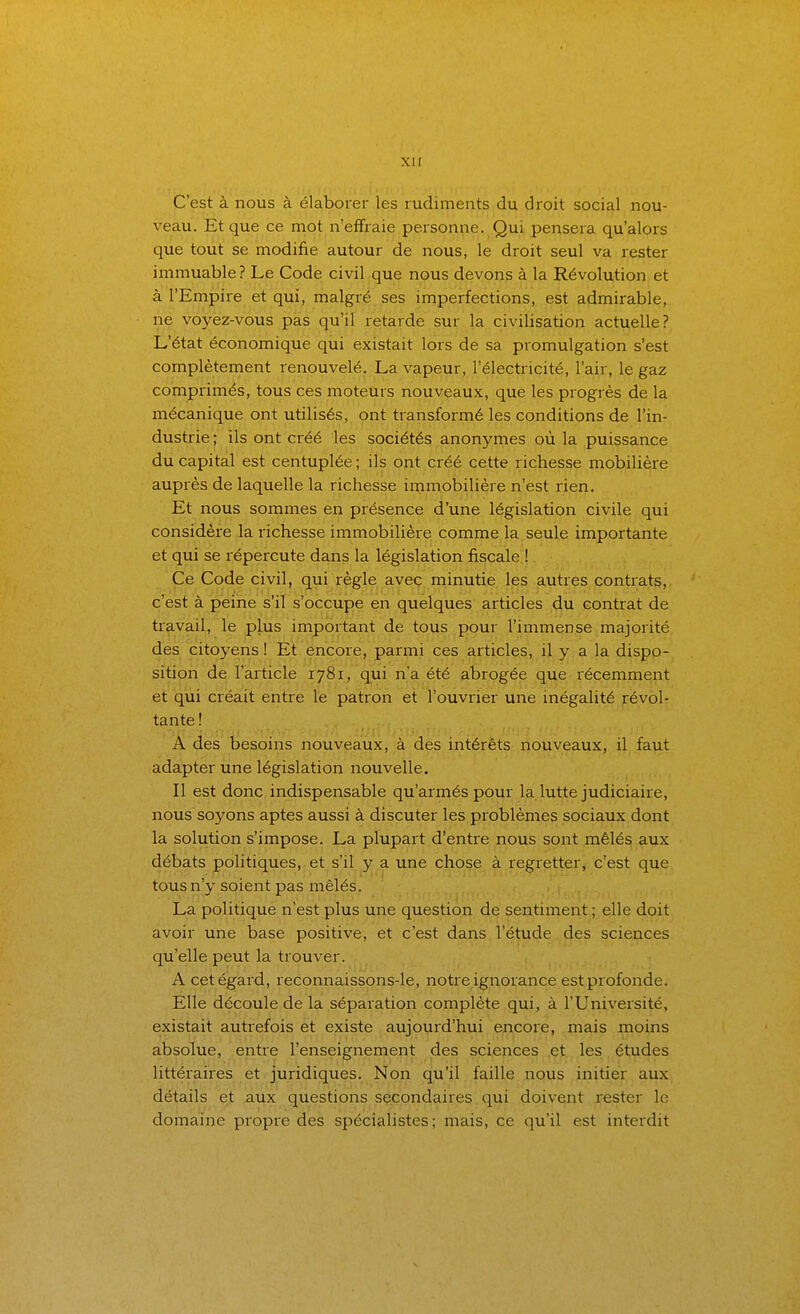 C'est à nous à élaborer les rudiments du droit social nou- veau. Et que ce mot ii'effraie personne. Qui pensera qu'alors que tout se modifie autour de nous, le droit seul va rester immuable? Le Code civil que nous devons à la Révolution et à l'Empire et qui, malgré ses imperfections, est admirable, ne voyez-vous pas qu'il retarde sur la civilisation actuelle? L'état économique qui existait lors de sa promulgation s'est complètement renouvelé. La vapeur, l'électricité, l'air, le gaz comprimés, tous ces moteurs nouveaux, que les progrès de la mécanique ont utilisés, ont transformé les conditions de l'in- dustrie ; ils ont créé les sociétés anonymes où la puissance du capital est centuplée ; ils ont créé cette richesse mobilière auprès de laquelle la richesse immobilière n'est rien. Et nous sommes en présence d'une législation civile qui considère la richesse immobilière comme la seule importante et qui se répercute dans la législation fiscale ! Ce Code civil, qui règle avec minutie les autres contrats, c'est à peine s'il s'occupe en quelques articles du contrat de ti'avail, le plus important de tous pour l'immense majorité des citoyens! Et encore, parmi ces articles, il y. a la dispo- sition de l'article 1781, q^ui n'a été abrogée que récemment et qui créait entre le patron et l'ouvrier une inégalité révol- tante! A des besoins nouveaux, à des intérêts nouveaux, il faut adapter une législation nouvelle. Il est donc indispensable qu'armés pour la lutte judiciaire, nous soyons aptes aussi à discuter les problèmes sociaux dont la solution s'impose. La plupart d'entre nous sont mêlés aux débats politiques, et s'il y a une chose à regretter, c'est que tous n'y soient pas mêlés. La politique n'est plus une question de sentiment ; elle doit avoir une base positive, et c'est dans l'étude des sciences qu'elle peut la trouver. A cet égard, reconnaissons-le, notre ignorance est profonde. Elle découle de la séparation complète qui, à l'Université, existait autrefois et existe aujourd'hui encore, mais moins absolue, entre l'enseignement des sciences et les études littéraires et juridiques. Non qu'il faille nous initier aux détails et aux questions secondaires qui doivent rester le domaine propre des spécialistes; mais, ce qu'il est interdit