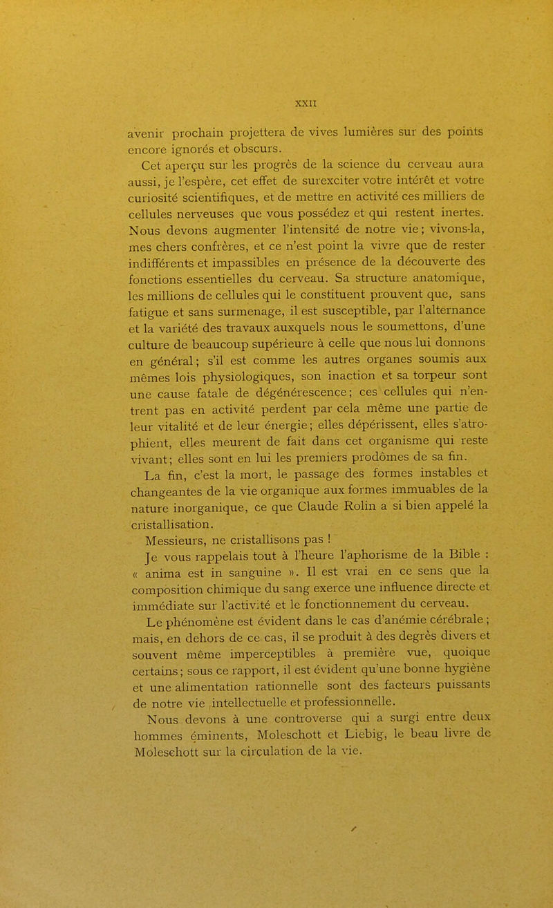 avenir prochain projettera de vives lumières sur des points encore ignorés et obscurs. Cet aperçu sur les progrès de la science du cerveau aura aussi, je l'espère, cet effet de surexciter votre intérêt et votre curiosité scientifiques, et de mettre en activité ces milliers de cellules nerveuses que vous possédez et qui restent inertes. Nous devons augmenter l'intensité de notre vie; vivons-la, mes chers confrères, et ce n'est point la vivre que de rester indifférents et impassibles en présence de la découverte des fonctions essentielles du cei-veau. Sa structure anatomique, les millions de cellules qui le constituent prouvent que, sans fatigue et sans surmenage, il est susceptible, par l'alternance et la variété des ti'avaux auxquels nous le soumettons, d'une culture de beaucoup supérieure à celle que nous lui donnons en général; s'il est comme les autres organes soumis aux mêmes lois physiologiques, son inaction et sa torpeur sont une cause fatale de dégénérescence; ces cellules qui n'en- trent pas en activité perdent par cela même une partie de leur vitalité et de leur énergie ; elles dépérissent, elles s'ati o- phient, elles meurent de fait dans cet organisme qui reste vivant; elles sont en lui les premiers prodômes de sa fin. La fin, c'est la mort, le passage des formes instables et changeantes de la vie organique aux formes immuables de la nature inorganique, ce que Claude Rolin a si bien appelé la cristallisation. Messieurs, ne cristallisons pas ! Je vous rappelais tout à l'heure l'aphorisme de la Bible : « anima est in sanguine ». Il est vrai en ce sens que la composition chimique du sang exerce une influence directe et immédiate sur l'activité et le fonctionnement du cerveau. Le phénomène est évident dans le cas d'anémie cérébrale ; mais, en dehors de ce cas, il se produit à des degrés divers et souvent même imperceptibles à première vue, quoique certains; sous ce rapport, il est évident qu'une bonne hygiène et une alimentation rationnelle sont des facteurs puissants de notre vie ,intellectuelle et professionnelle. Nous devons à une controverse qui a surgi entre deux hommes éminents, Moleschott et Liebig, le beau Uvre de Molesehott sur la circulation de la vie.