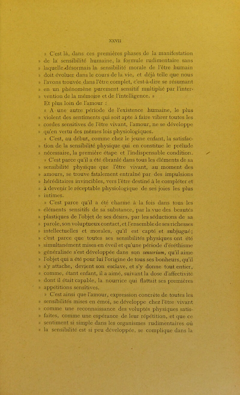 » C'est là, dans ces premières phases de la manifestation » de la sensibilité humaine, la formule rudimentaire sans » laquelle .désormais la sensibilité morale de l'être humain » doit évoluer dans le cours de la vie, et déjà telle que nous » l'avons trouvée dans l'êtie complet, c'est-à-dire se résumant )) en un phénomène purement sensitif multiplié par l'inter- » vention de la mémoire et de l'intelligence. » Et plus loin de l'amour : H A une autre période de l'existence humaine, le plus » violent des sentiments qui soit apte à faire vibrer toutes les » cordes sensitives de l'être vivant, l'amour, ne se développe » qu'en vertu des mêmes lois physiologiques. )) C'est, au début, comme chez le jeune enfant, la satisfac- » tion de la sensibilité physique qui en constitue le prélude » nécessaire, la première étape et l'indispensable condition. ^^ )) C'est parce qu'il a été ébranlé dans tous les éléments de sa » sensibilité physique que l'être vivant, au moment des » amours, se trouve fatalement entraîné par des impulsions » héréditaires invincibles, vers l'être destiné à le compléter et H à deveijir le réceptable physiologique de ses joies les plus » intimes. » C'est parce qu'il a été charmé à la fois dans tous les » éléments sensitifs de sa substance, par la vue des beautés » plastiques de l'objet de ses désirs, par les séductions de sa » parole, son voluptueux contact, et l'ensemble de ses richesses » intellectuelles et morales, qu'il est capté et subjugué; )) c'est parce que toutes ses sensibilités physiques ont été » simultanément mises en éveil et qu'une période d'éréthisme )) généralisée s'est développée dans son sensorium, qu'il aime » l'objet qui a été pour lui l'origine de tous ses bonheurs, qu'il » s'y attache, devient son esclave, et s'y donne tout entier, )) comme, étant enfant, il a aimé, suivant la dose d'affectivité » dont il était capable, la nourrice qui flattait ses premières » appétitions sensitives. » C'est ainsi que l'amour, expression concrète de toutes les » sensibilités mises en émoi, se développe chez l'être vivant » comme une reconnaissance des voluptés physiques satis- » faites, comme une espérance de leur répétition, et que ce » sentiment si simple dans les organismes rudimentaires où M la sensibilité est si peu développée, se complique dans la